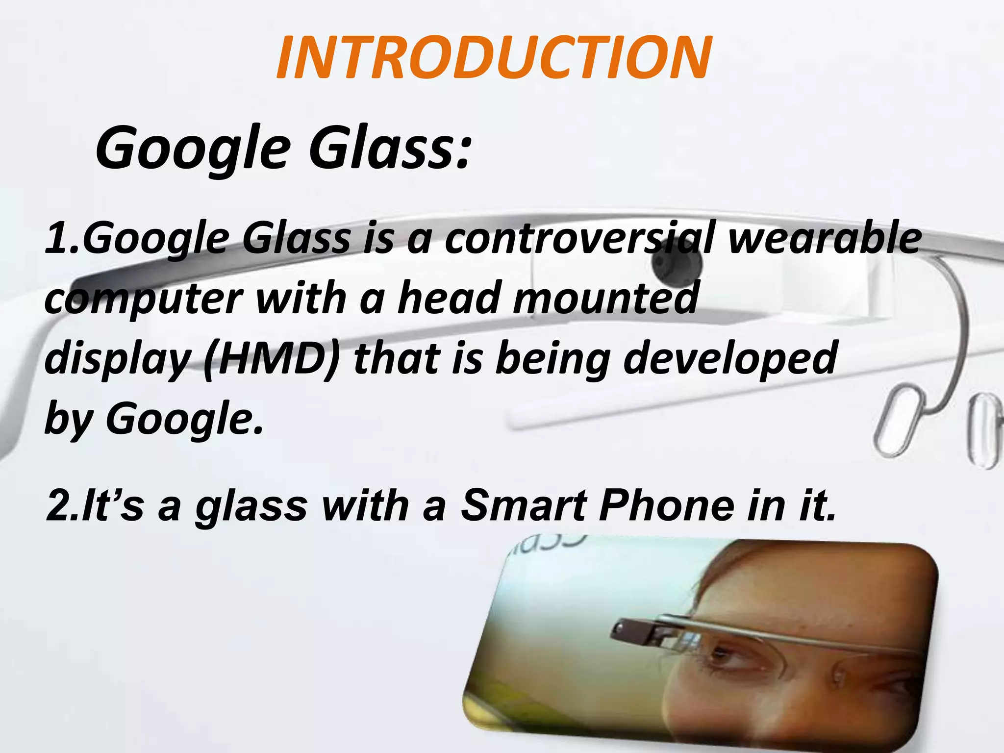 INTRODUCTION
Google Glass:
1.Google Glass is a controversial wearable
computer with a head mounted
display (HMD) that is being developed
by Google.
2.It’s a glass with a Smart Phone in it.
 