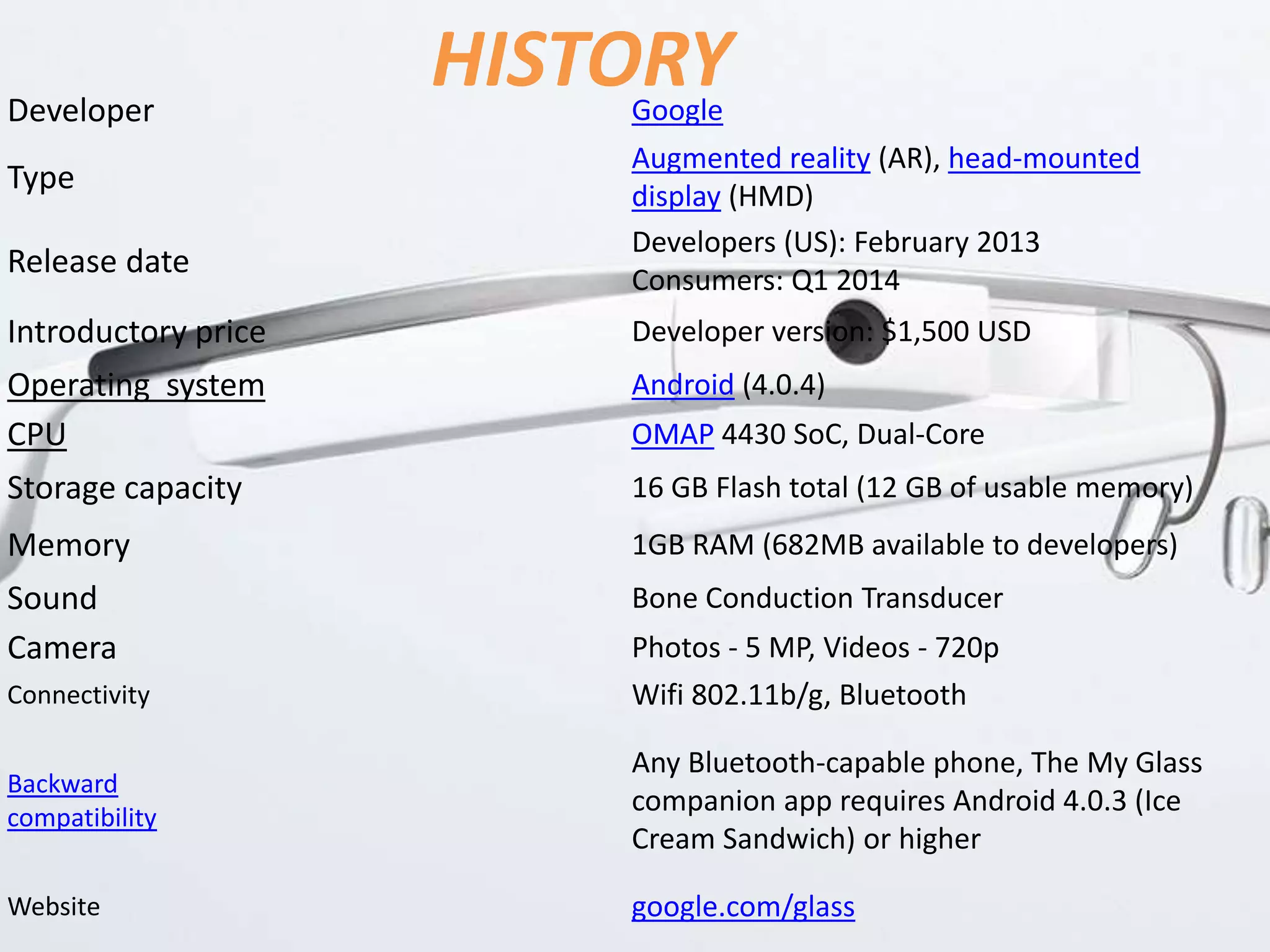 HISTORYDeveloper Google
Type
Augmented reality (AR), head-mounted
display (HMD)
Release date
Developers (US): February 2013
Consumers: Q1 2014
Introductory price Developer version: $1,500 USD
Operating system Android (4.0.4)
CPU OMAP 4430 SoC, Dual-Core
Storage capacity 16 GB Flash total (12 GB of usable memory)
Memory 1GB RAM (682MB available to developers)
Sound Bone Conduction Transducer
Camera Photos - 5 MP, Videos - 720p
Connectivity Wifi 802.11b/g, Bluetooth
Backward
compatibility
Any Bluetooth-capable phone, The My Glass
companion app requires Android 4.0.3 (Ice
Cream Sandwich) or higher
Website google.com/glass
 