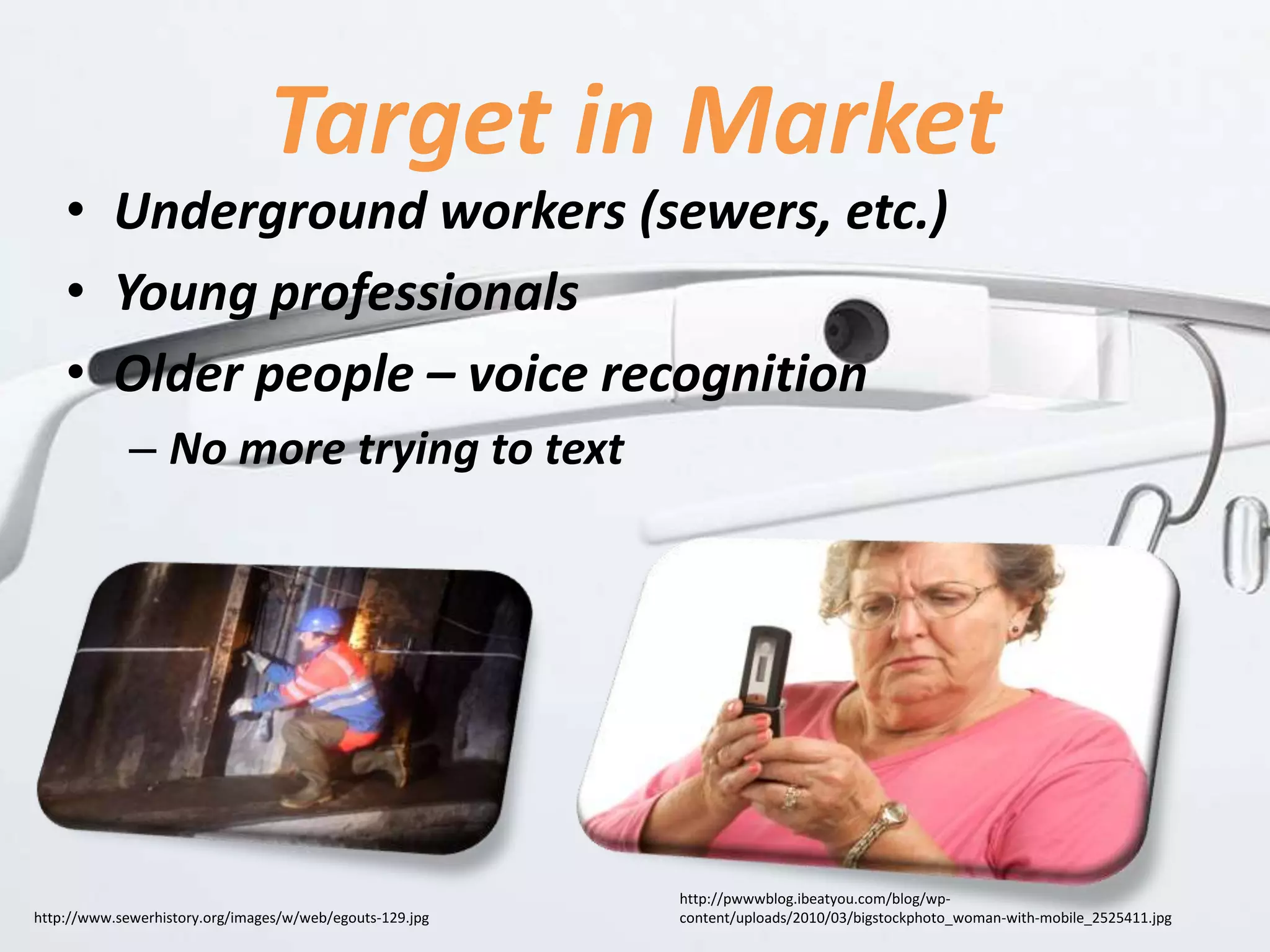 Target in Market
• Underground workers (sewers, etc.)
• Young professionals
• Older people – voice recognition
– No more trying to text
http://pwwwblog.ibeatyou.com/blog/wp-
content/uploads/2010/03/bigstockphoto_woman-with-mobile_2525411.jpghttp://www.sewerhistory.org/images/w/web/egouts-129.jpg
 