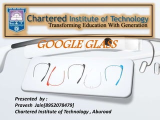 GOOGLE GLASS
Presented by :
Pravesh Jain[8952078479]
Chartered Institute of Technology , Aburoad
 