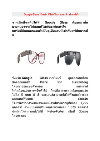 Google Glass เปิดตัว ดีไซน์ใหม่ สวย ล้ำ นำแฟชั่น
จำกเดิมที่จะเห็นได้ว่ำ Google Glass ที่ออกมำนั้น
บำงคนอำจจะไม่ชอบดีไซน์ของมันเท่ำไร
แต่วันนี้มีคนออกแบบให้มันดูเป็ นแว่นที่เข้ำกับแฟชั่นมำกขึ้
น
ซึ่งแว่น Google Glass แบบใหม่นี้ ถูกออกแบบโดย
นักออกแบบชื่อ Diane von Furstenberg
โดยเขาออกแบบตัวกรอบ และเลนส์
ให ้เหมือนแว่นตาแฟชั่นทั่วไป โดยมีเราสามารถเลือกรอบแว่น
ได ้ถึง 5 แบบ 8 สี และเลนส์สามารถใส่ได ้ทั้งเลนส์สายตา
และเลนส์กันแดด ด ้วยครับ
โดยราคาขายสาหรับแว่นแบบมีเลนส์สายตาอยู่ที่อันละ 1,725
ดอลลาร์ ส่วนแบบเลนส์กันแดดจะขายอันละ 1,620 ดอลลาร์
ซึ่งผู้สนใจสามารถสั่งได ้ที่ Net-a-Porter หรือที่ Google
โดยตรงเลย
 
