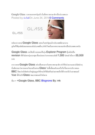 Google Glass วางขายนอกสหรัฐแล้ว เริ่มที่สหราชอาณาจักรเป็นประเทศแรก
Posted by ข่าวไอทีOn June 24, 20140 Comments
หลังจากวางขาย Google Glass เฉพาะในสหรัฐอเมริกาประเทศเดียวมานาน
กูเกิลก็ได้ฤกษ์ขยับขยายออกมายังประเทศอื่นๆ สักที โดยเริ่มจากสหราชอาณาจักรเป็นประเทศแรกครับ
Google Glass เวอร์ชันที่วางขายจะเป็นรุ่น Explorer Program (แต่นับเป็น
revision ที่ห้านับจากรุ่นแรกสุด) ซึ่งแน่นอนว่าราคาแพงระยับที่ 1,000 ปอนด์ หรือราว 55,000
บาท
การวางขาย Google Glass อย่างเป็นทางการในสหราชอาณาจักร ทาให้หน่วยงานและบริษัทต่างๆ
เริ่มพิจารณาว่าควรออกนโยบายห้ามสวม Glass ในพื้นที่ของตัวเองหรือไม่ ซึ่งจากการสารวจของ
BBC ก็พบว่าบริษัทส่วนใหญ่อนุญาตให้สวมใส่ได้แต่ห้ามถ่ายภาพหรือวิดีโอ ยกเว้นโรงภาพยนตร์
Vue ที่ห้ามใส่ Glass ขณะภาพยนตร์กาลังฉาย
ที่มา – +Google Glass, BBC Blognone By: mk
 