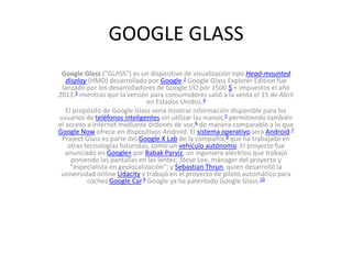 GOOGLE GLASS
Google Glass ("GLΛSS") es un dispositivo de visualización tipo Head-mounted
display (HMD) desarrollado por Google.2 Google Glass Explorer Edition fue
lanzado por los desarrolladores de Google I/O por 1500 $ + impuestos el año
2013,3 mientras que la versión para consumidores salió a la venta el 15 de Abril
en Estados Unidos.4
El propósito de Google Glass sería mostrar información disponible para los
usuarios de teléfonos inteligentes sin utilizar las manos,5 permitiendo también
el acceso a Internet mediante órdenes de voz,6 de manera comparable a lo que
Google Now ofrece en dispositivos Android. El sistema operativo será Android.7
Project Glass es parte del Google X Lab de la compañía,8 que ha trabajado en
otras tecnologías futuristas, como un vehículo autónomo. El proyecto fue
anunciado en Google+ por Babak Parviz, un ingeniero eléctrico que trabajó
poniendo las pantallas en las lentes; Steve Lee, mánager del proyecto y
"especialista en geolocalización"; y Sebastian Thrun, quien desarrolló la
universidad online Udacity y trabajó en el proyecto de piloto automático para
coches Google Car.9 Google ya ha patentado Google Glass.10
 