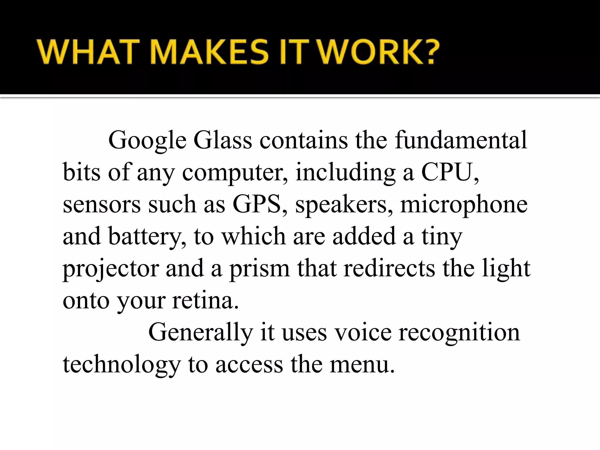 Google Glass contains the fundamental
bits of any computer, including a CPU,
sensors such as GPS, speakers, microphone
and battery, to which are added a tiny
projector and a prism that redirects the light
onto your retina.
Generally it uses voice recognition
technology to access the menu.
 