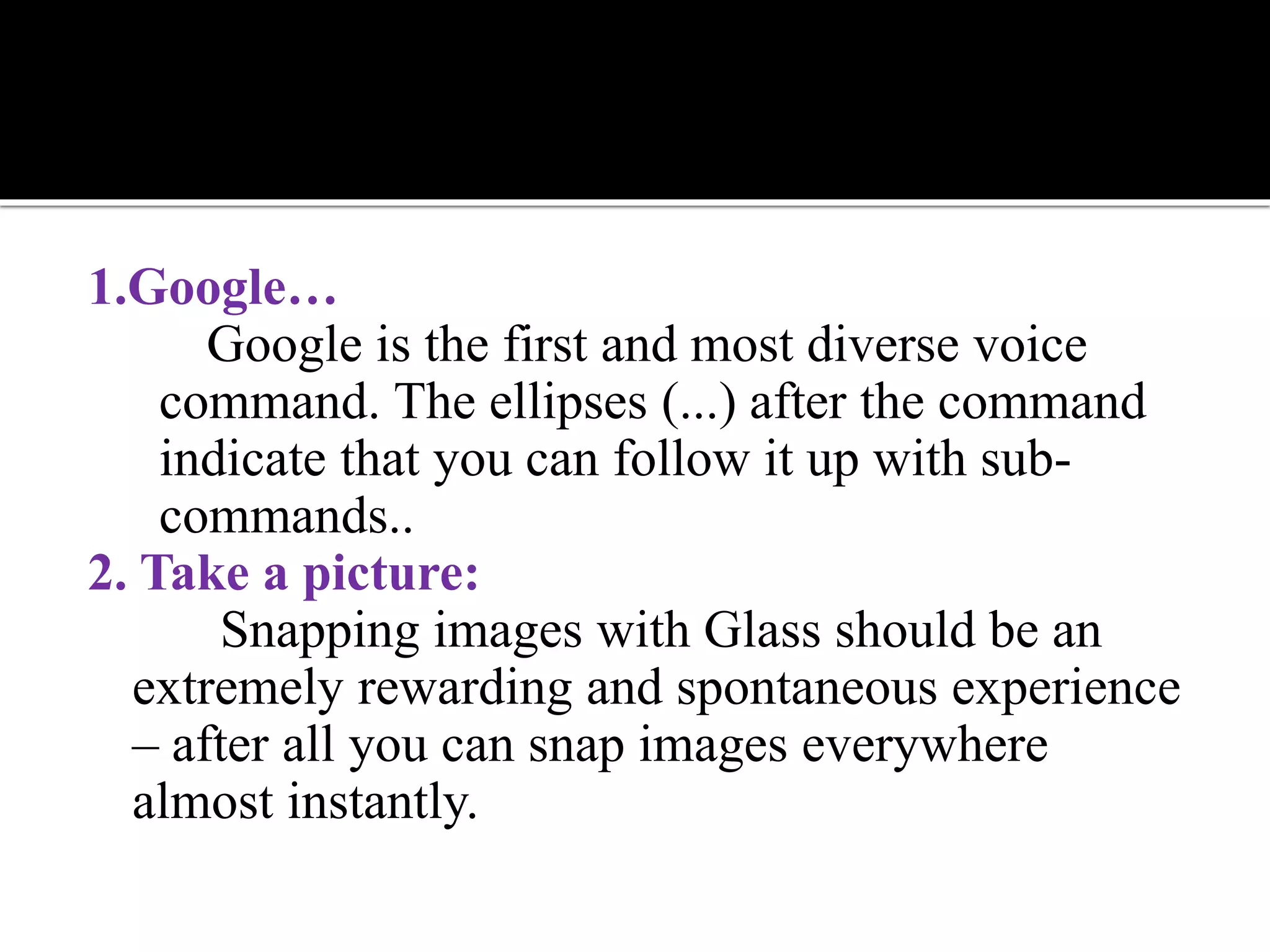 1.Google…
Google is the first and most diverse voice
command. The ellipses (...) after the command
indicate that you can follow it up with sub-
commands..
2. Take a picture:
Snapping images with Glass should be an
extremely rewarding and spontaneous experience
– after all you can snap images everywhere
almost instantly.
 