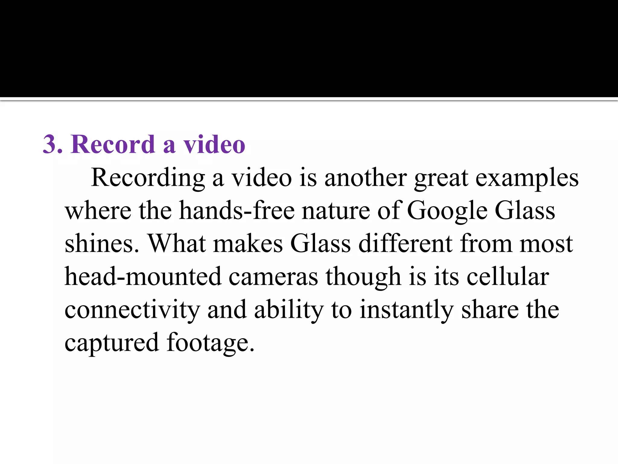 3. Record a video
Recording a video is another great examples
where the hands-free nature of Google Glass
shines. What makes Glass different from most
head-mounted cameras though is its cellular
connectivity and ability to instantly share the
captured footage.
 