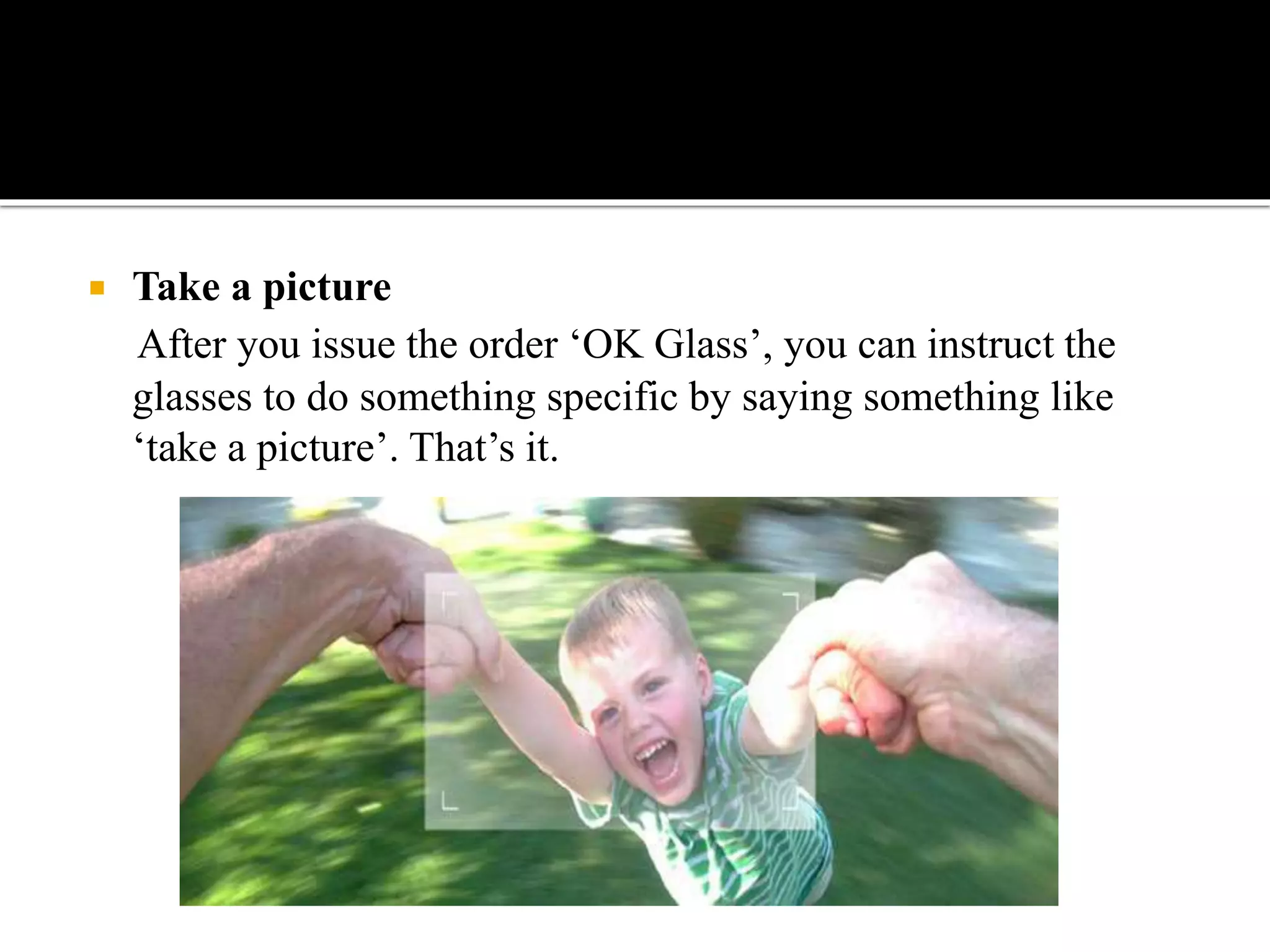  Take a picture
After you issue the order ‘OK Glass’, you can instruct the
glasses to do something specific by saying something like
‘take a picture’. That’s it.
 