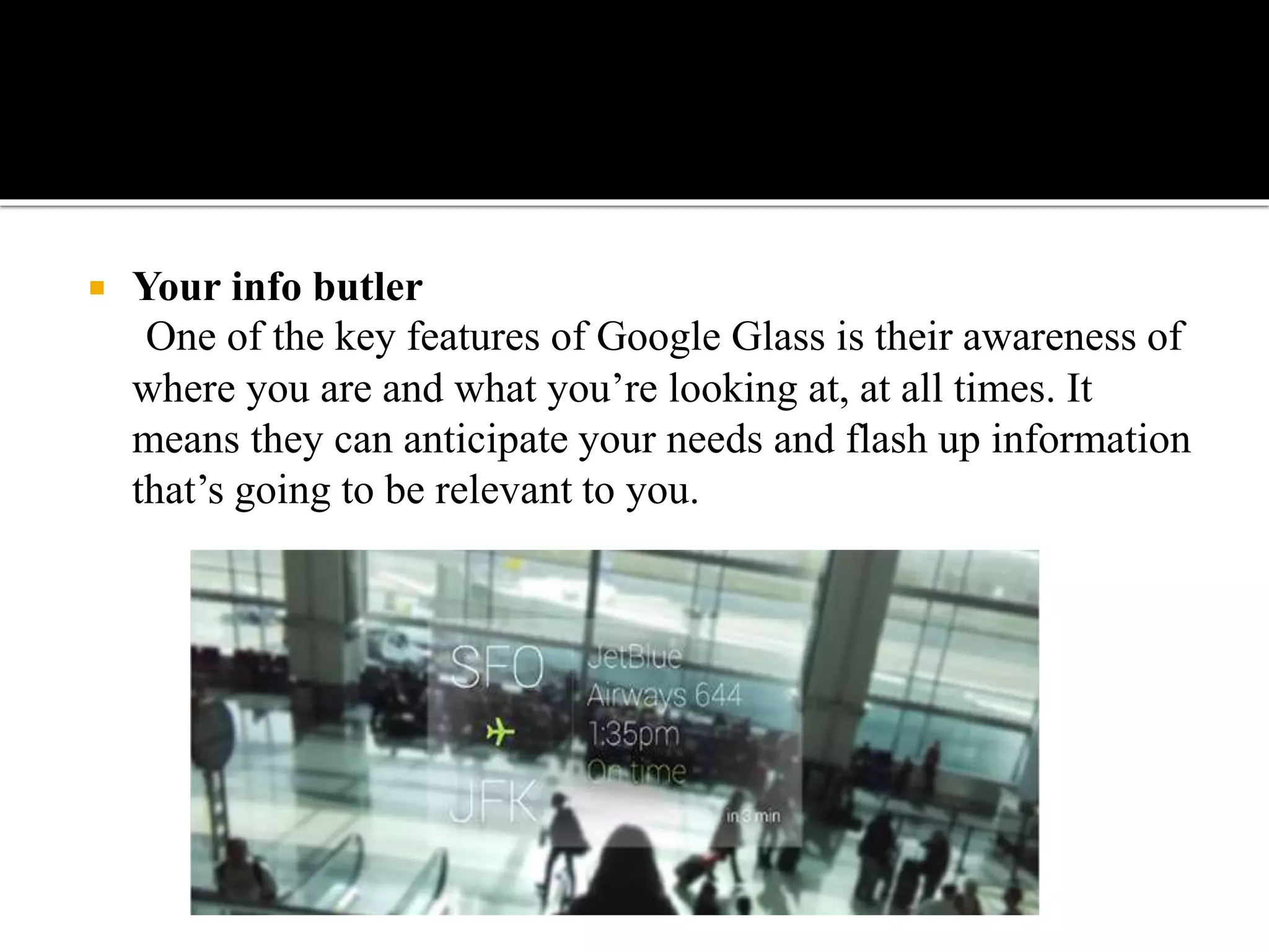  Your info butler
One of the key features of Google Glass is their awareness of
where you are and what you’re looking at, at all times. It
means they can anticipate your needs and flash up information
that’s going to be relevant to you.
 