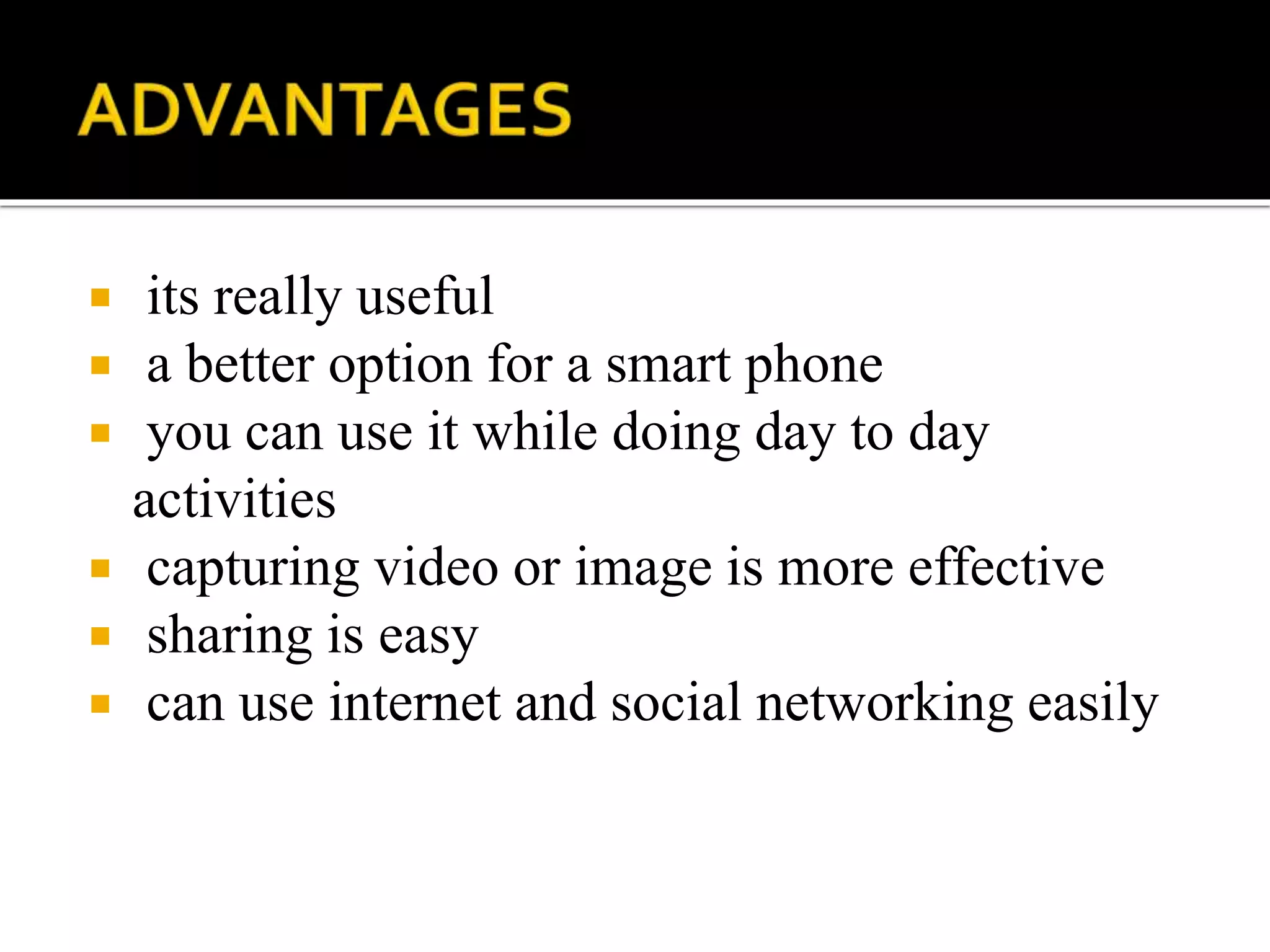  its really useful
 a better option for a smart phone
 you can use it while doing day to day
activities
 capturing video or image is more effective
 sharing is easy
 can use internet and social networking easily
 
