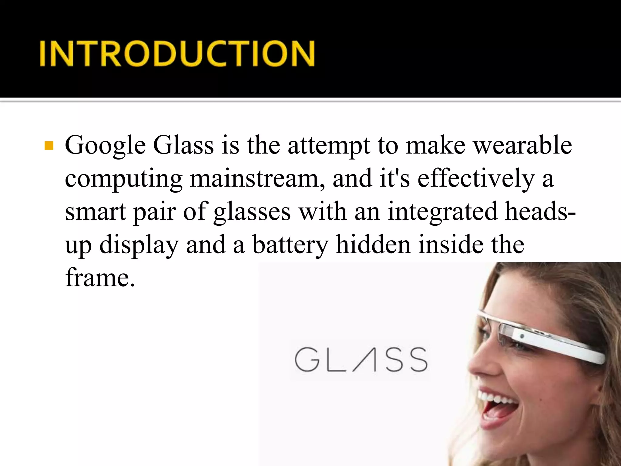 Google Glass is the attempt to make wearable
computing mainstream, and it's effectively a
smart pair of glasses with an integrated heads-
up display and a battery hidden inside the
frame.
 