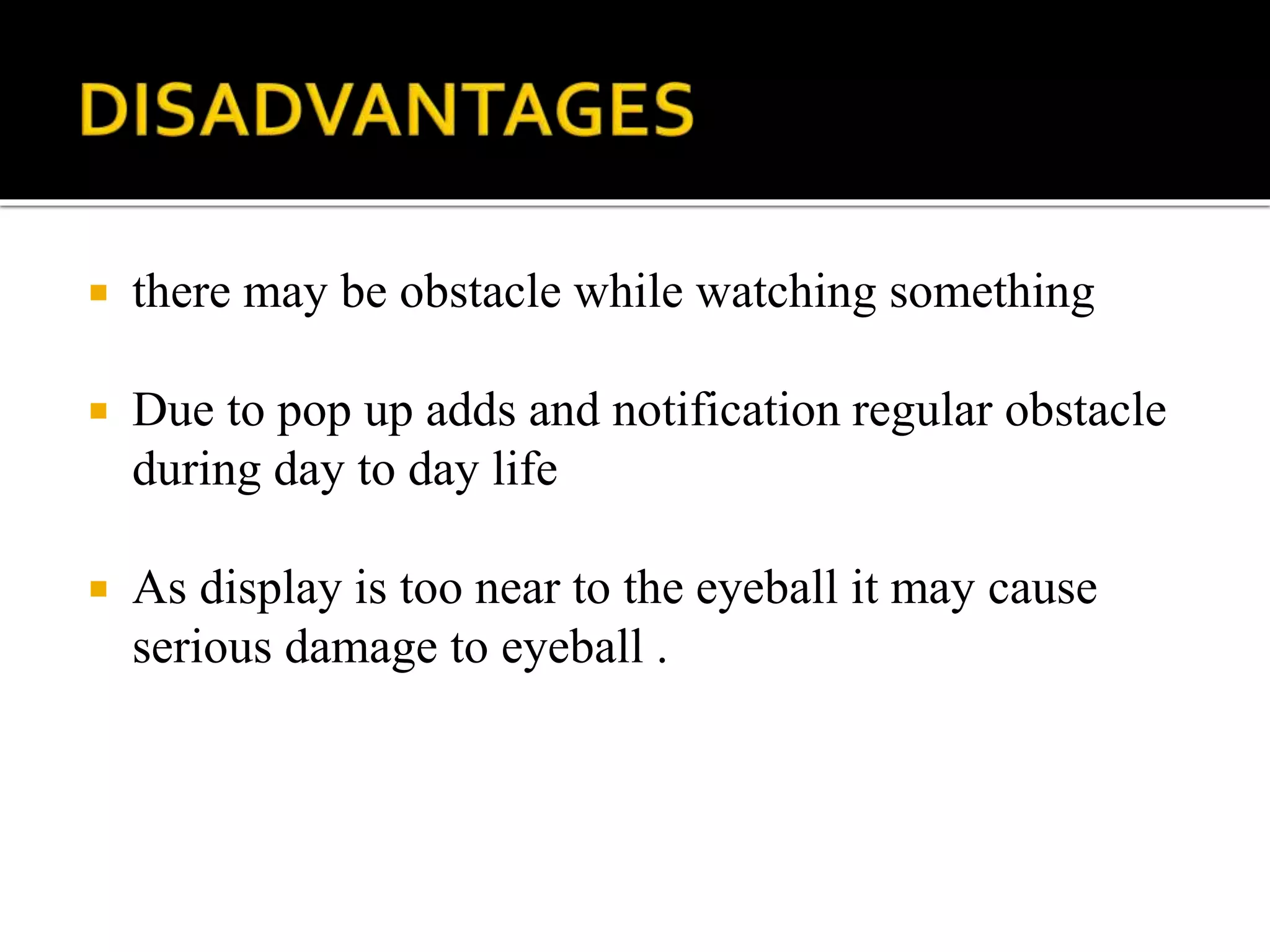  there may be obstacle while watching something
 Due to pop up adds and notification regular obstacle
during day to day life
 As display is too near to the eyeball it may cause
serious damage to eyeball .
 