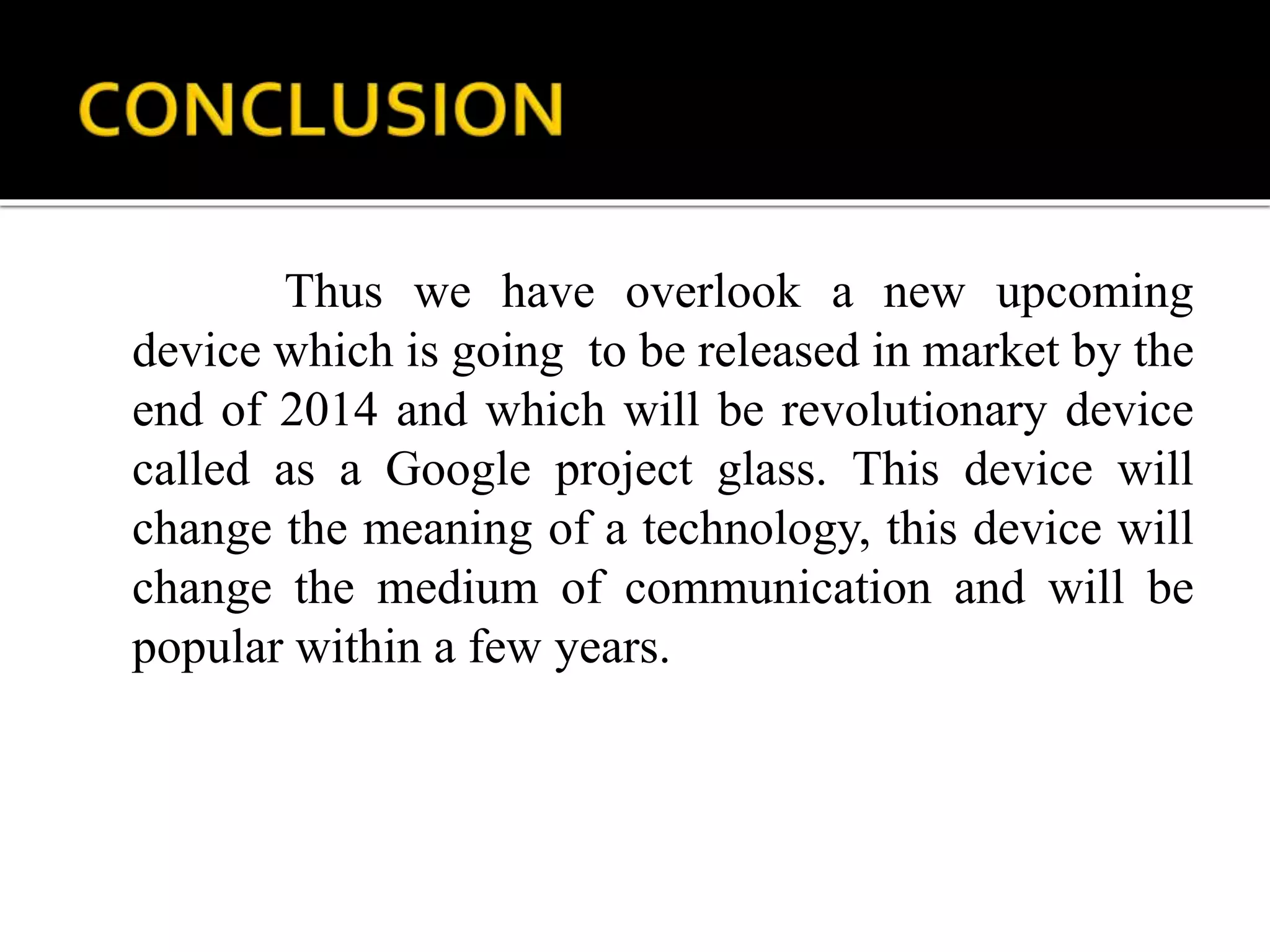 Thus we have overlook a new upcoming
device which is going to be released in market by the
end of 2014 and which will be revolutionary device
called as a Google project glass. This device will
change the meaning of a technology, this device will
change the medium of communication and will be
popular within a few years.
 