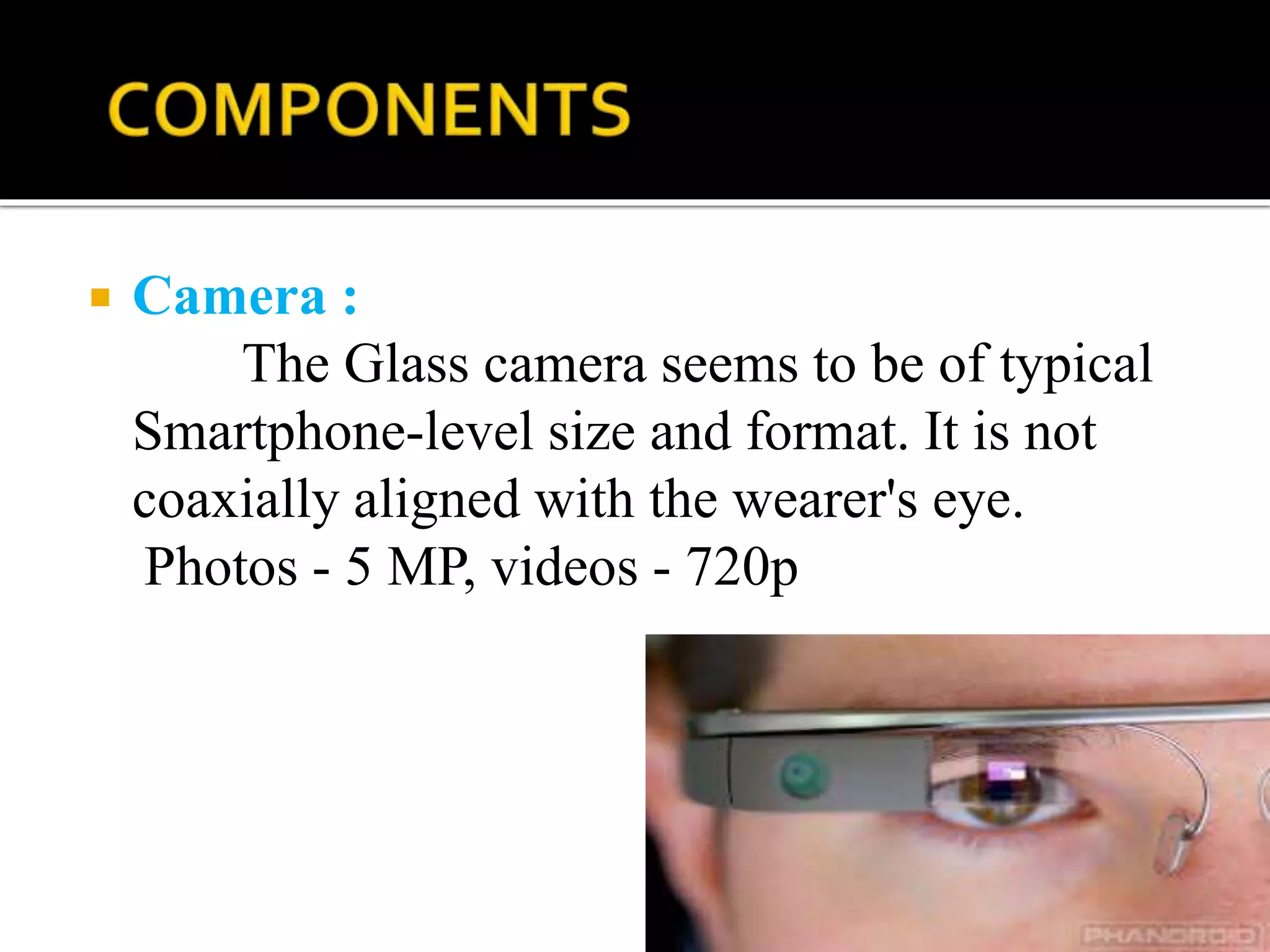  Camera :
The Glass camera seems to be of typical
Smartphone-level size and format. It is not
coaxially aligned with the wearer's eye.
Photos - 5 MP, videos - 720p
 