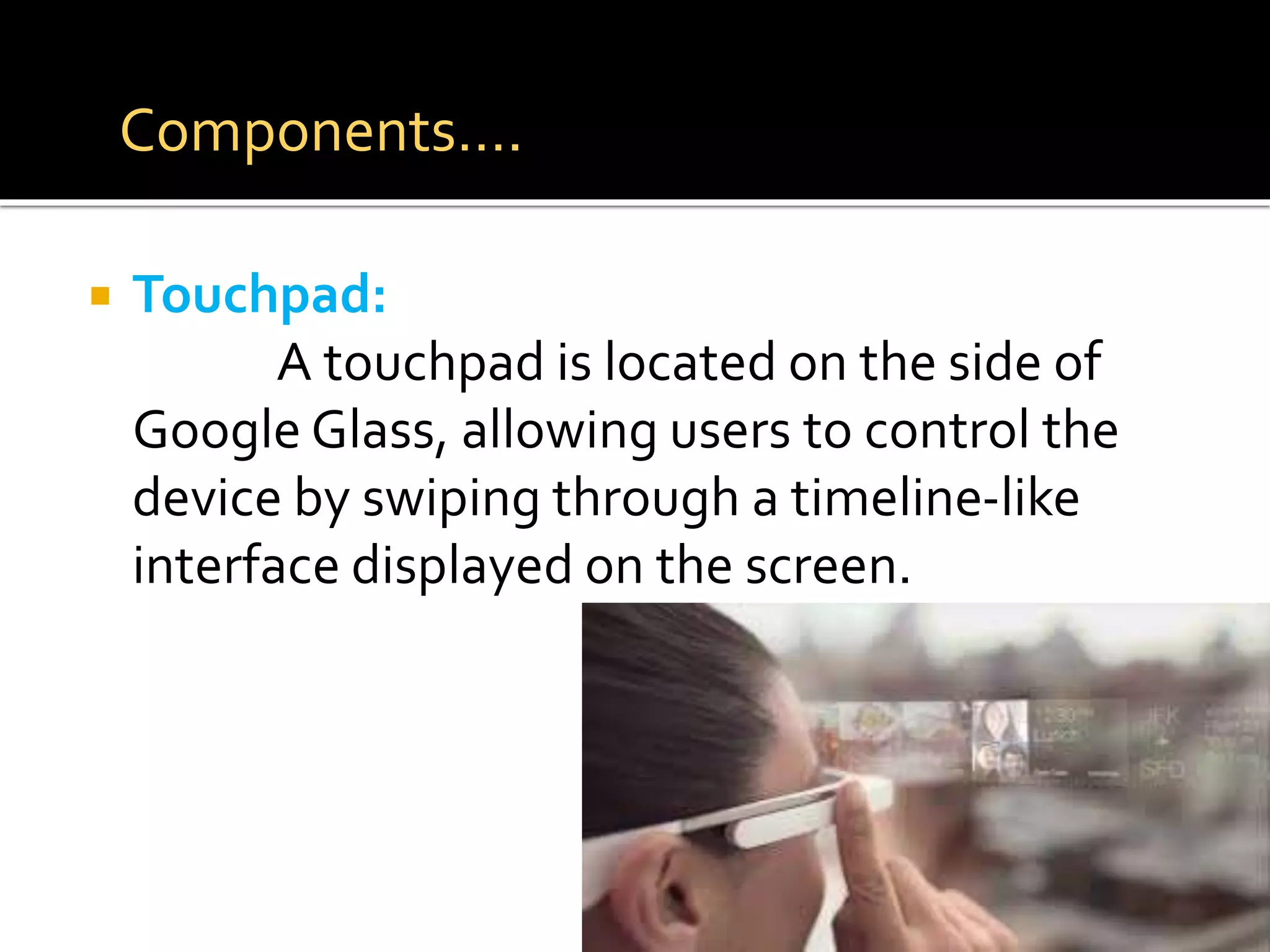  Touchpad:
A touchpad is located on the side of
Google Glass, allowing users to control the
device by swiping through a timeline-like
interface displayed on the screen.
Components….
 