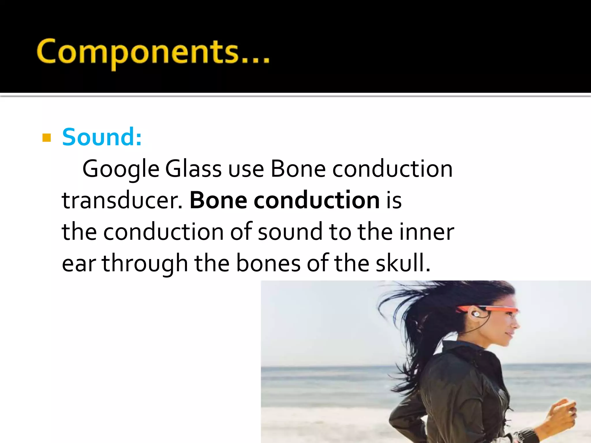  Sound:
Google Glass use Bone conduction
transducer. Bone conduction is
the conduction of sound to the inner
ear through the bones of the skull.
 