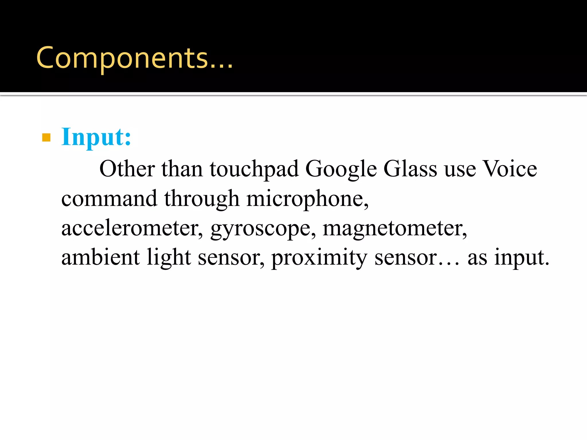  Input:
Other than touchpad Google Glass use Voice
command through microphone,
accelerometer, gyroscope, magnetometer,
ambient light sensor, proximity sensor… as input.
Components…
 