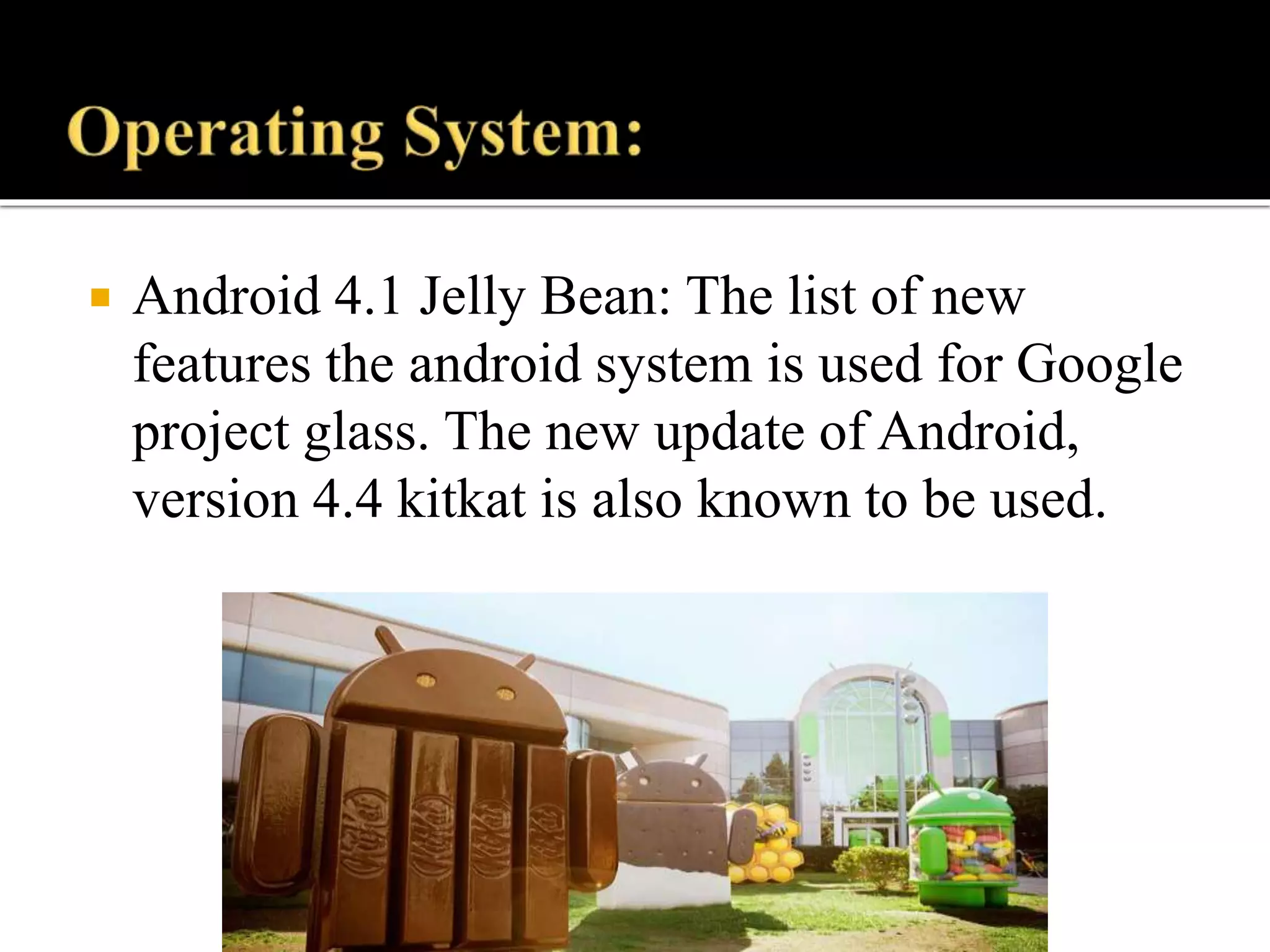  Android 4.1 Jelly Bean: The list of new
features the android system is used for Google
project glass. The new update of Android,
version 4.4 kitkat is also known to be used.
 