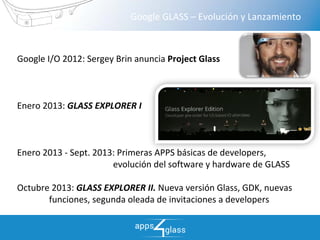 growing together  > >
Google GLASS – Evolución y Lanzamiento
Google I/O 2012: Sergey Brin anuncia Project Glass
Enero 2013: GLASS EXPLORER I
Enero 2013 ‐ Sept. 2013: Primeras APPS básicas de developers, 
evolución del software y hardware de GLASS
Octubre 2013: GLASS EXPLORER II. Nueva versión Glass, GDK, nuevas 
funciones, segunda oleada de invitaciones a developers 
 