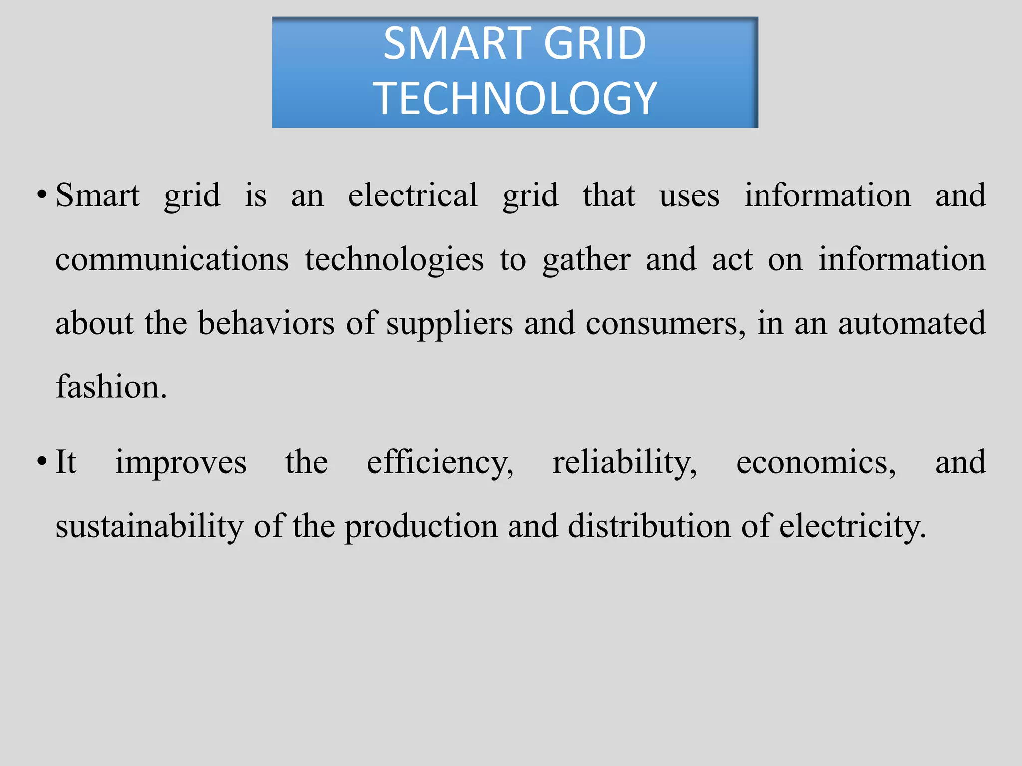 SMART GRID 
TECHNOLOGY 
• Smart grid is an electrical grid that uses information and 
communications technologies to gather and act on information 
about the behaviors of suppliers and consumers, in an automated 
fashion. 
• It improves the efficiency, reliability, economics, and 
sustainability of the production and distribution of electricity. 
 