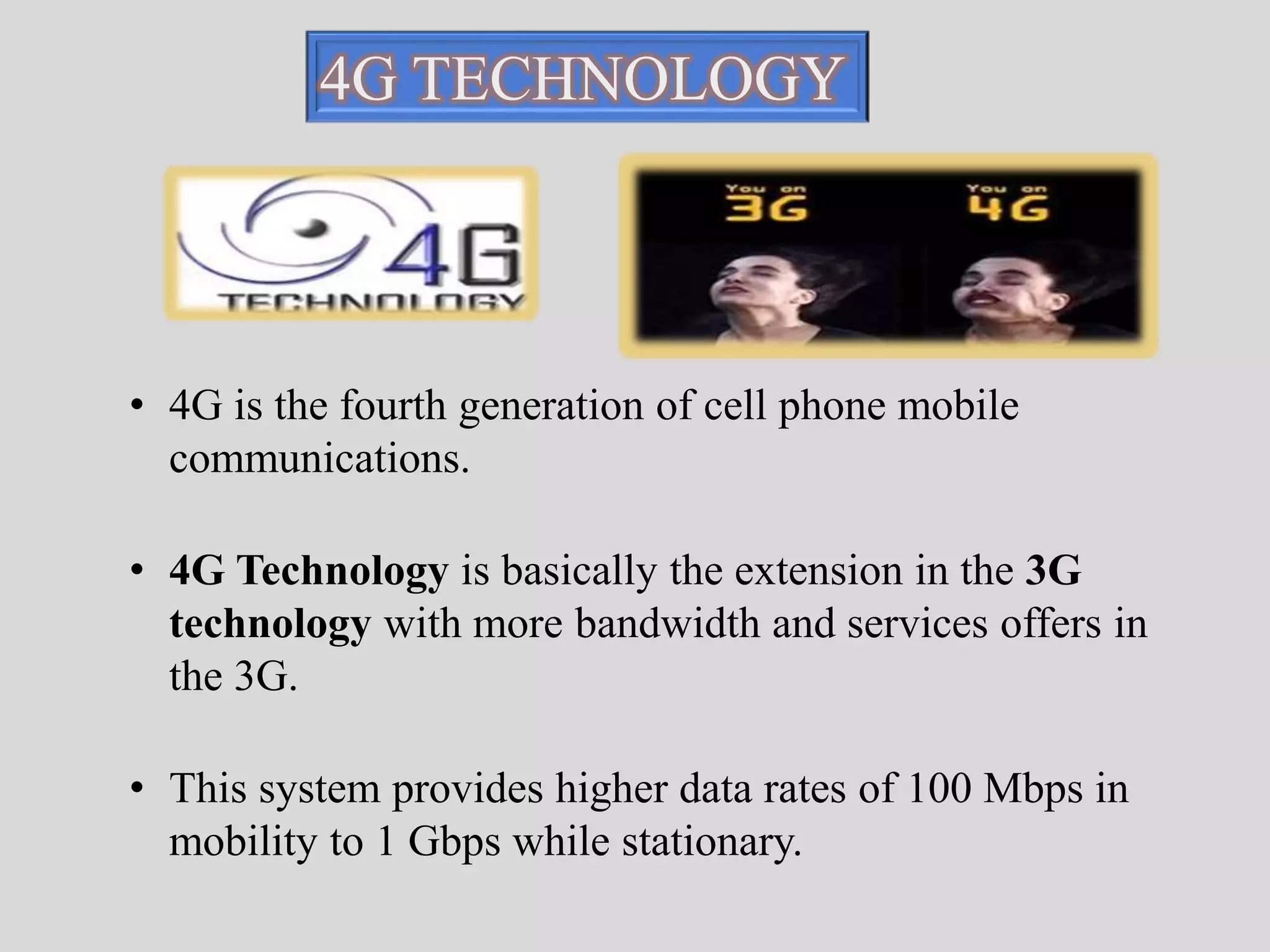 4G TECHNOLOGY 
• 4G is the fourth generation of cell phone mobile 
communications. 
• 4G Technology is basically the extension in the 3G 
technology with more bandwidth and services offers in 
the 3G. 
• This system provides higher data rates of 100 Mbps in 
mobility to 1 Gbps while stationary. 
 