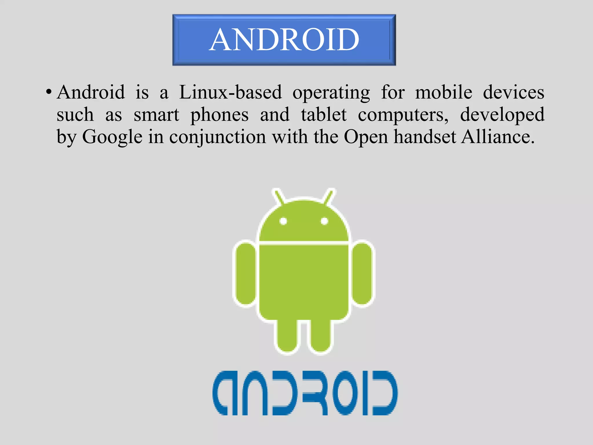 ANDROID 
• Android is a Linux-based operating for mobile devices 
such as smart phones and tablet computers, developed 
by Google in conjunction with the Open handset Alliance. 
 