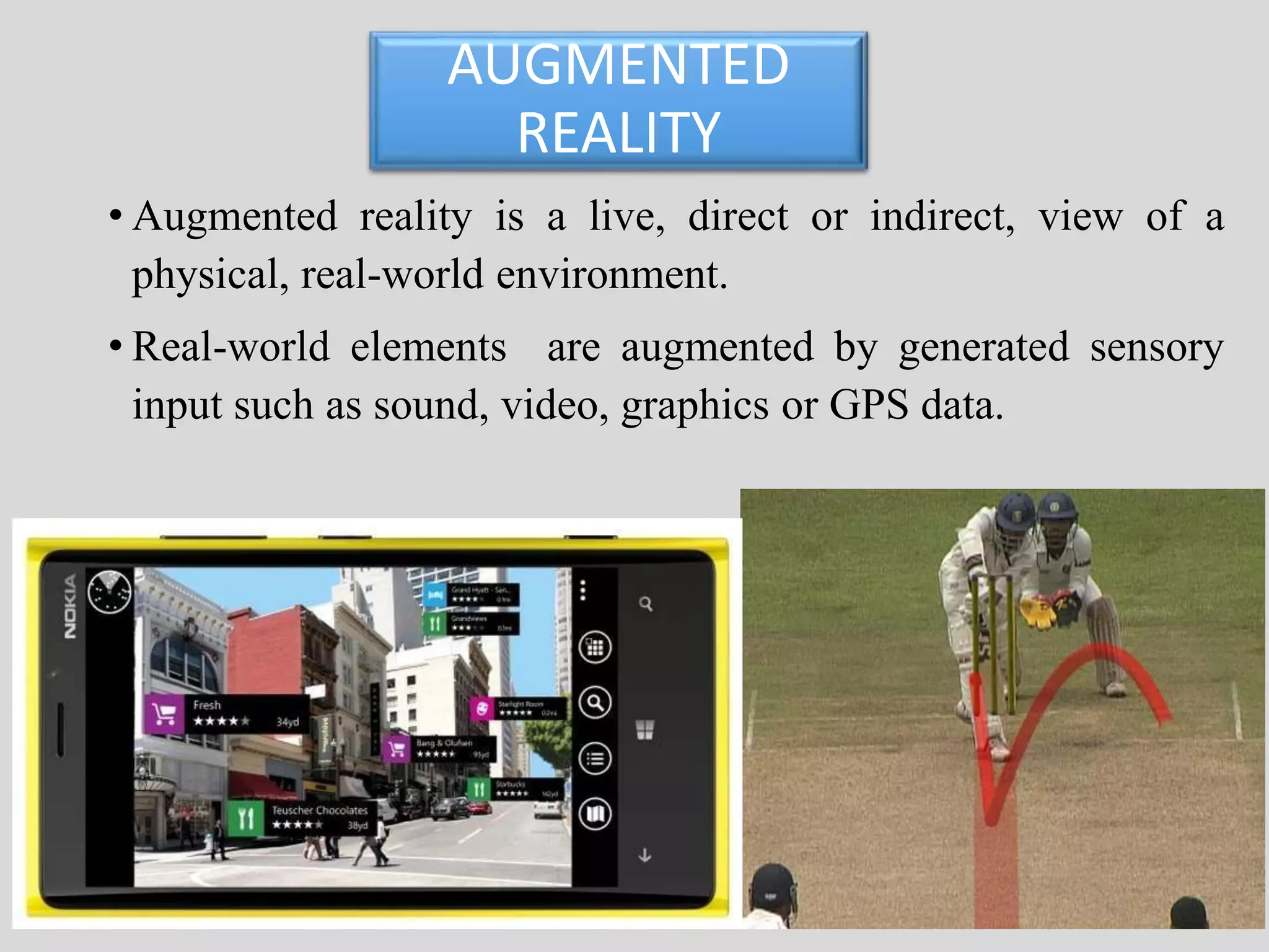 AUGMENTED 
REALITY 
• Augmented reality is a live, direct or indirect, view of a 
physical, real-world environment. 
• Real-world elements are augmented by generated sensory 
input such as sound, video, graphics or GPS data. 
 