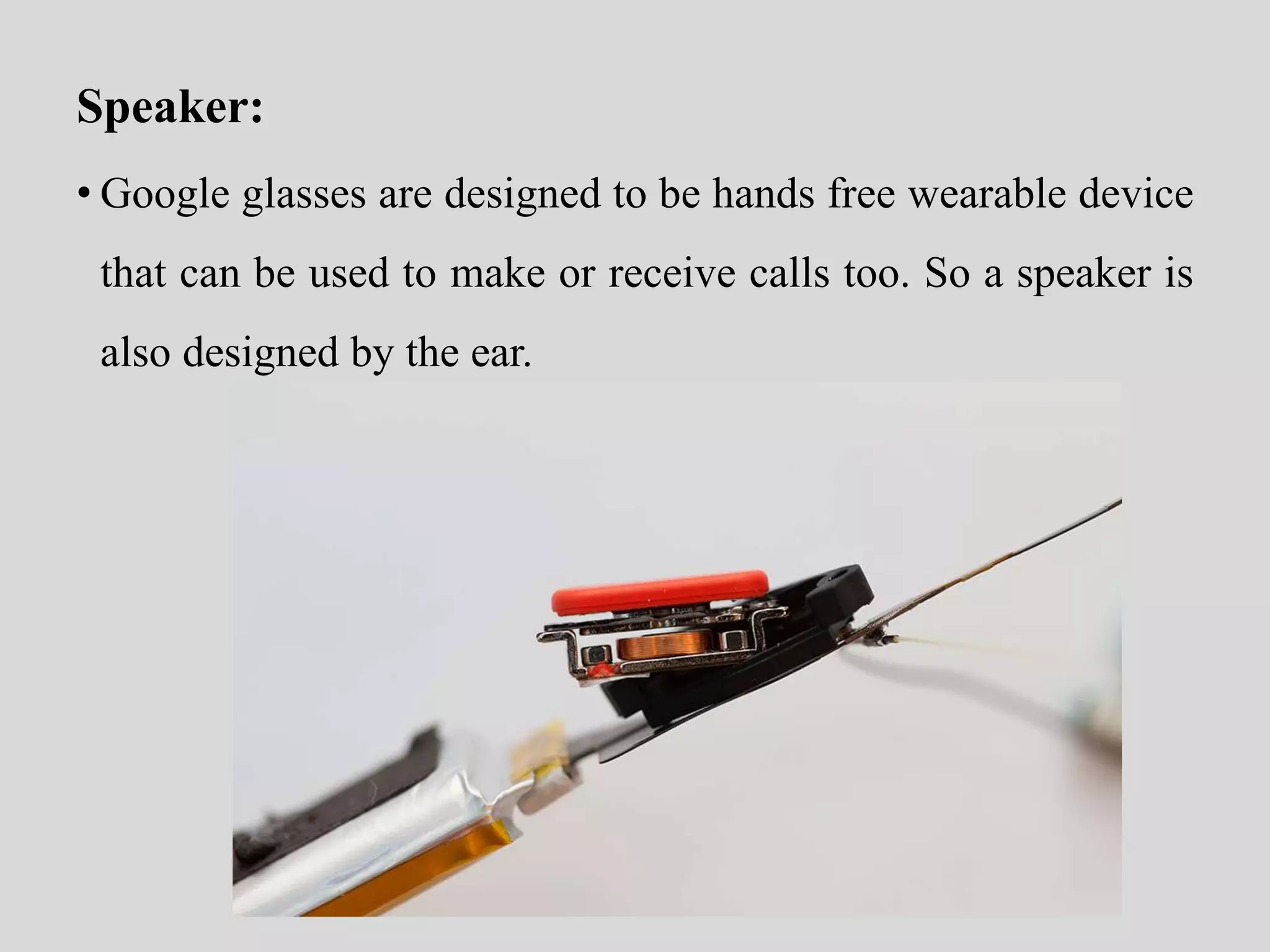 Speaker: 
• Google glasses are designed to be hands free wearable device 
that can be used to make or receive calls too. So a speaker is 
also designed by the ear. 
 
