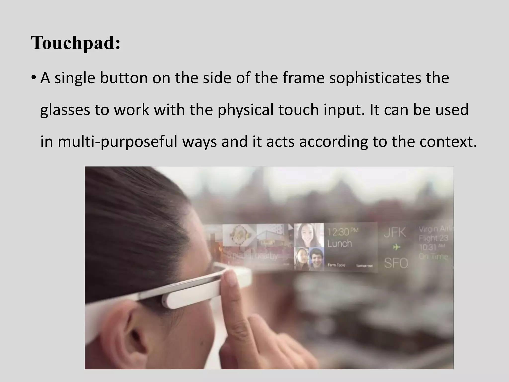 Touchpad: 
• A single button on the side of the frame sophisticates the 
glasses to work with the physical touch input. It can be used 
in multi-purposeful ways and it acts according to the context. 
 