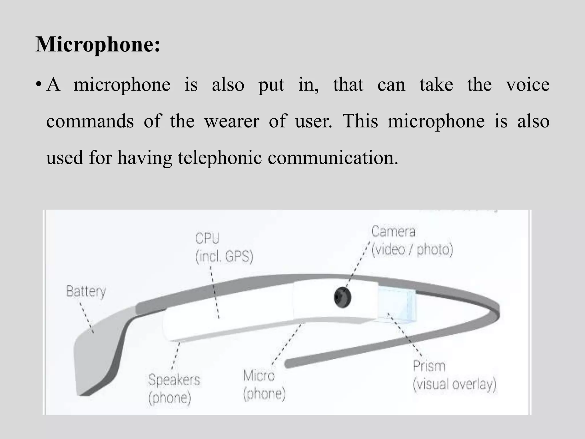 Microphone: 
• A microphone is also put in, that can take the voice 
commands of the wearer of user. This microphone is also 
used for having telephonic communication. 
 