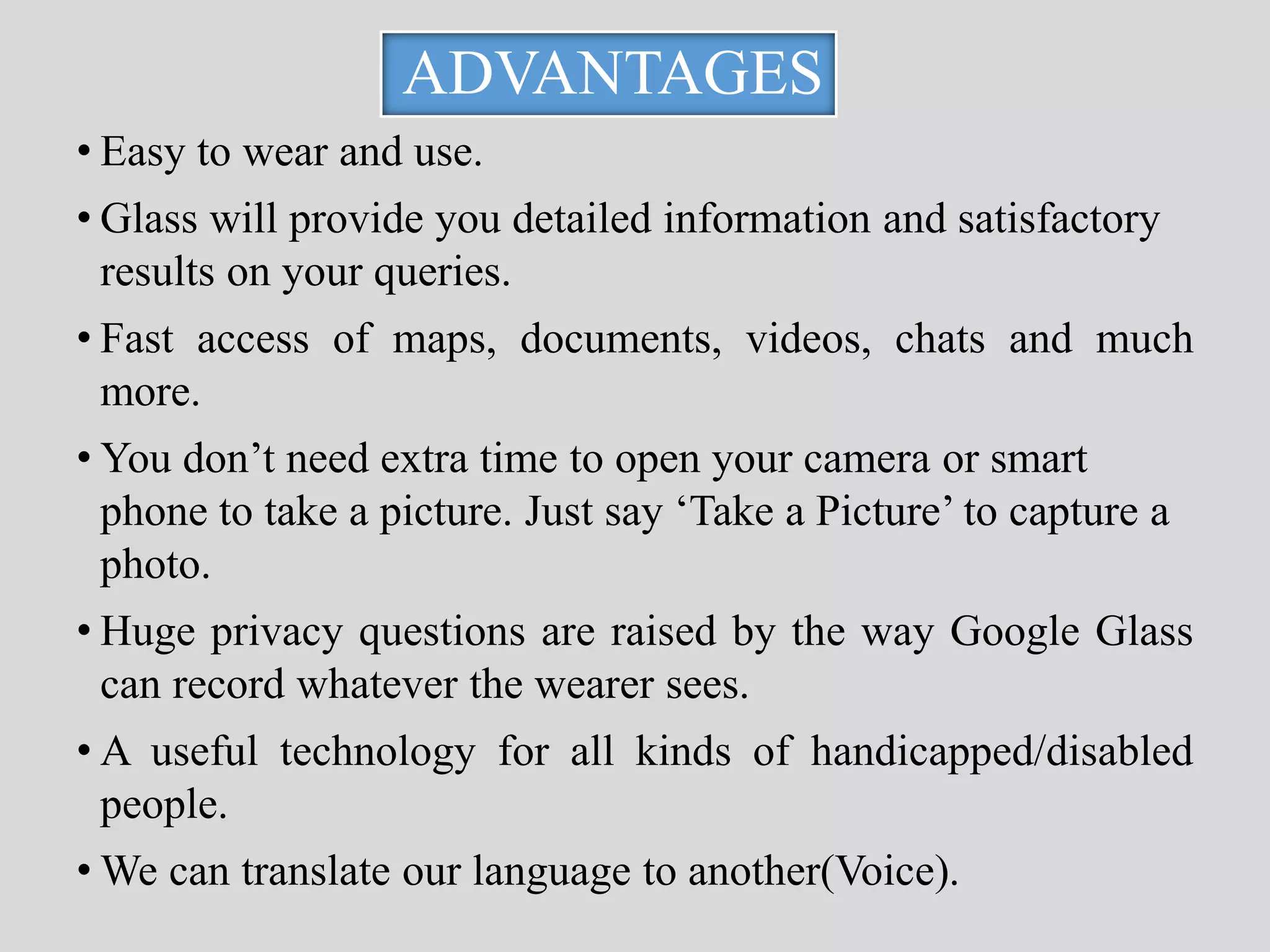 ADVANTAGES 
• Easy to wear and use. 
• Glass will provide you detailed information and satisfactory 
results on your queries. 
• Fast access of maps, documents, videos, chats and much 
more. 
• You don’t need extra time to open your camera or smart 
phone to take a picture. Just say ‘Take a Picture’ to capture a 
photo. 
• Huge privacy questions are raised by the way Google Glass 
can record whatever the wearer sees. 
• A useful technology for all kinds of handicapped/disabled 
people. 
• We can translate our language to another(Voice). 
 