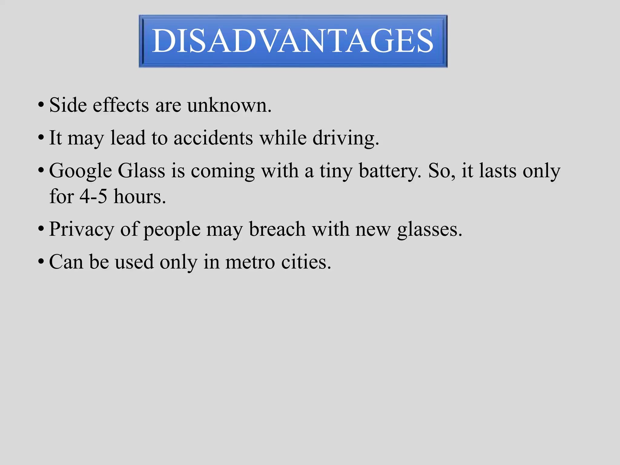 DISADVANTAGES 
• Side effects are unknown. 
• It may lead to accidents while driving. 
• Google Glass is coming with a tiny battery. So, it lasts only 
for 4-5 hours. 
• Privacy of people may breach with new glasses. 
• Can be used only in metro cities. 
 