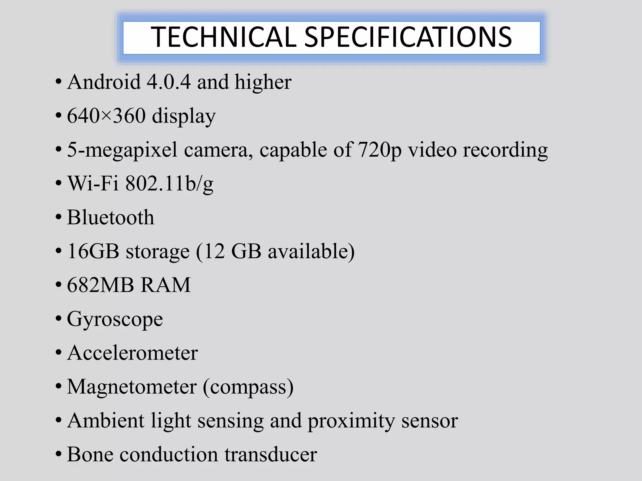 TECHNICAL SPECIFICATIONS 
• Android 4.0.4 and higher 
• 640×360 display 
• 5-megapixel camera, capable of 720p video recording 
• Wi-Fi 802.11b/g 
• Bluetooth 
• 16GB storage (12 GB available) 
• 682MB RAM 
• Gyroscope 
• Accelerometer 
• Magnetometer (compass) 
• Ambient light sensing and proximity sensor 
• Bone conduction transducer 
 