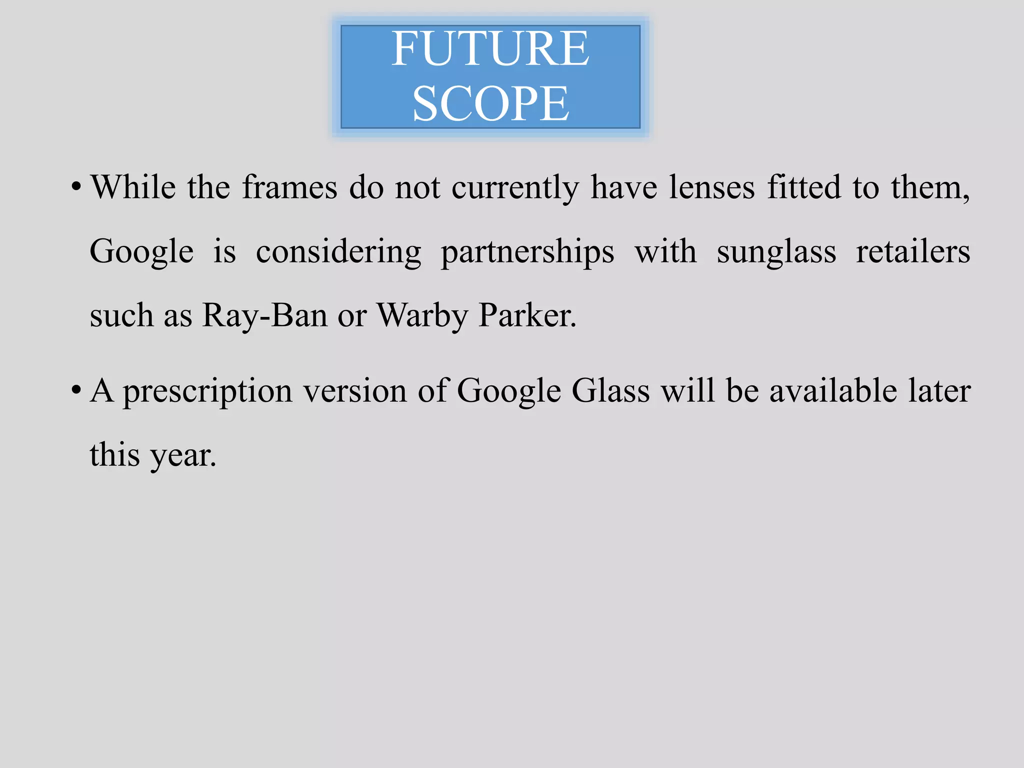 FUTURE 
SCOPE 
• While the frames do not currently have lenses fitted to them, 
Google is considering partnerships with sunglass retailers 
such as Ray-Ban orWarby Parker. 
• A prescription version of Google Glass will be available later 
this year. 
 