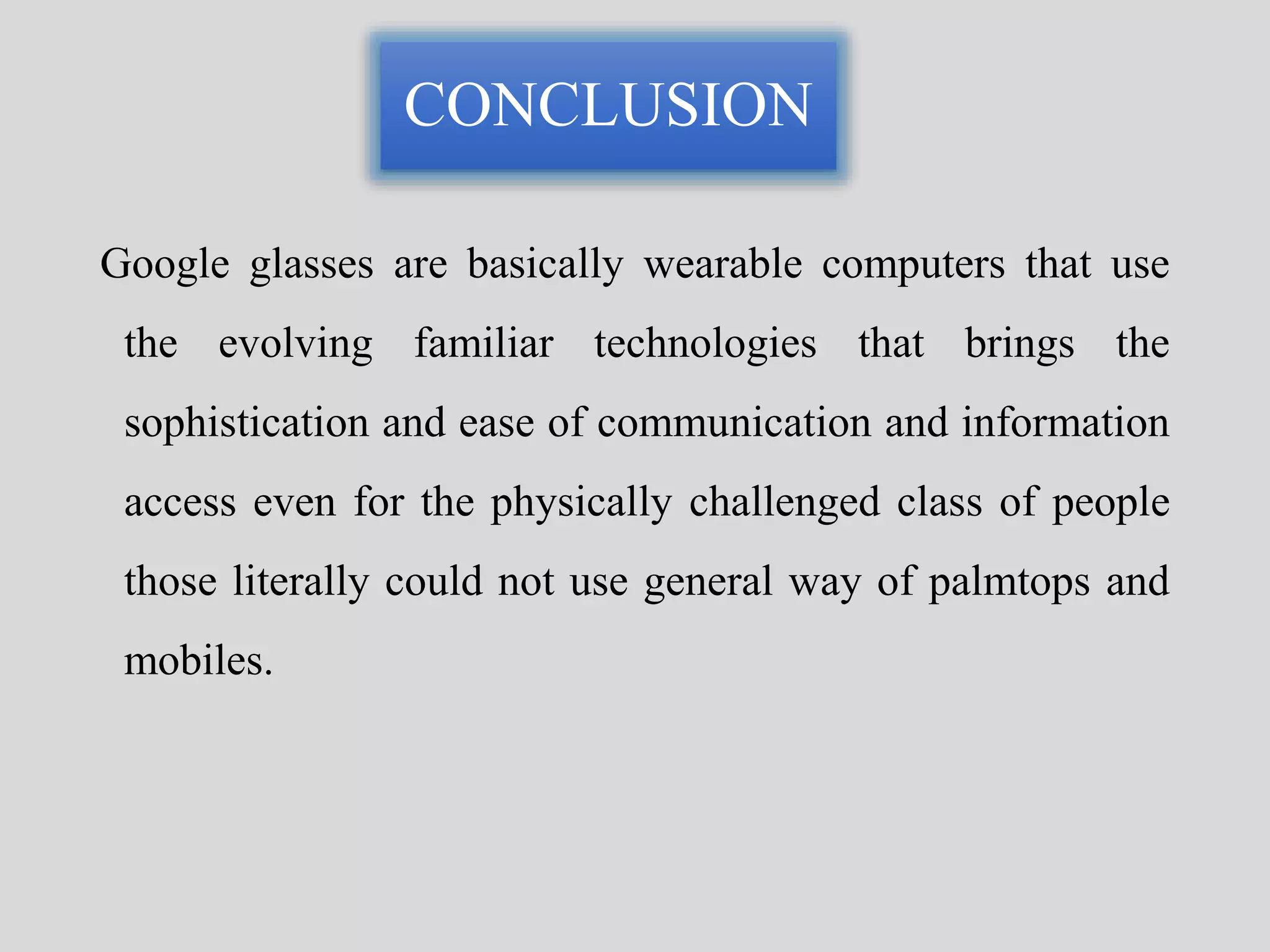 CONCLUSION 
Google glasses are basically wearable computers that use 
the evolving familiar technologies that brings the 
sophistication and ease of communication and information 
access even for the physically challenged class of people 
those literally could not use general way of palmtops and 
mobiles. 
 