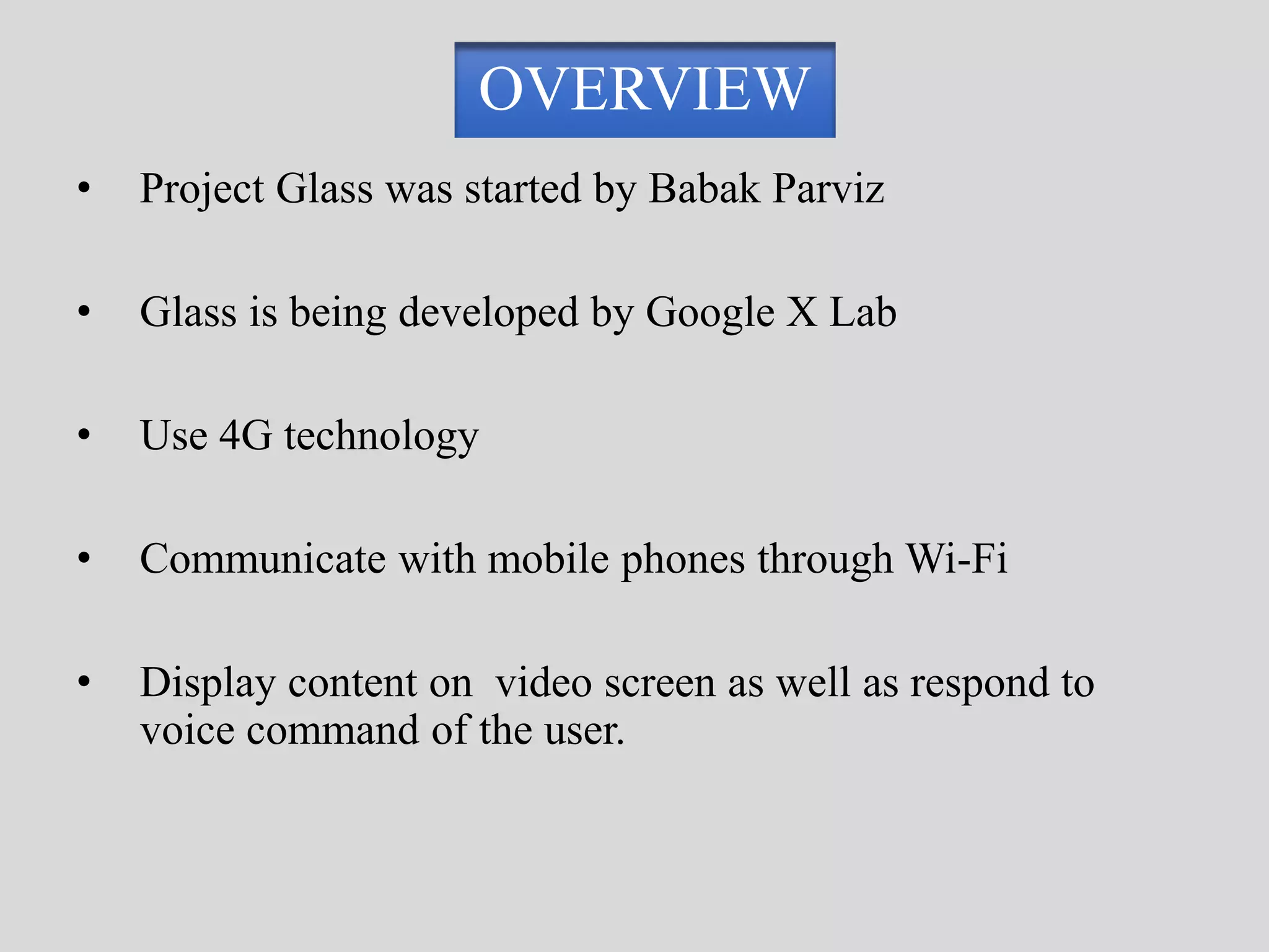 OVERVIEW 
• Project Glass was started by Babak Parviz 
• Glass is being developed by Google X Lab 
• Use 4G technology 
• Communicate with mobile phones through Wi-Fi 
• Display content on video screen as well as respond to 
voice command of the user. 
 