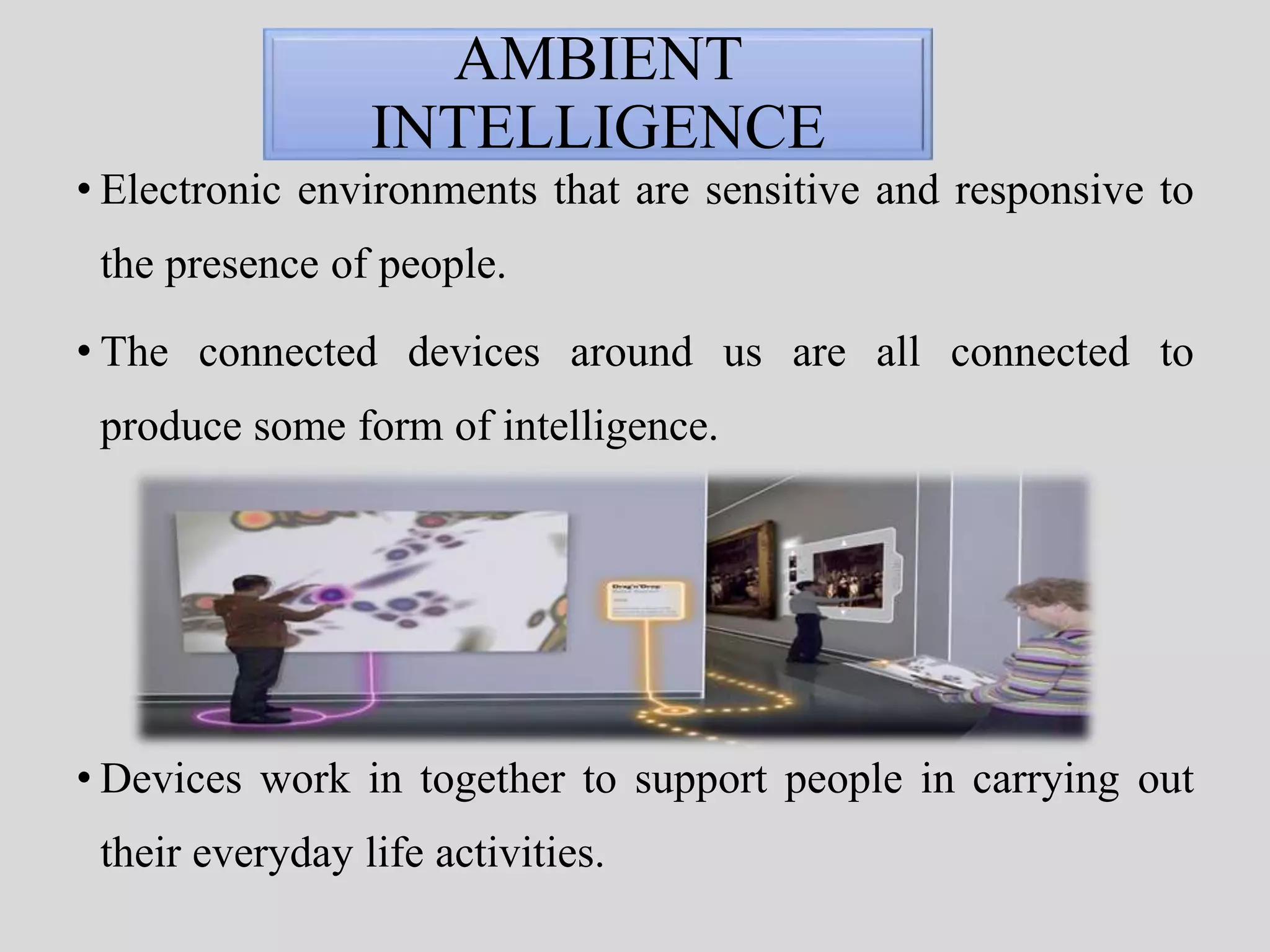 AMBIENT 
INTELLIGENCE 
• Electronic environments that are sensitive and responsive to 
the presence of people. 
• The connected devices around us are all connected to 
produce some form of intelligence. 
• Devices work in together to support people in carrying out 
their everyday life activities. 
 