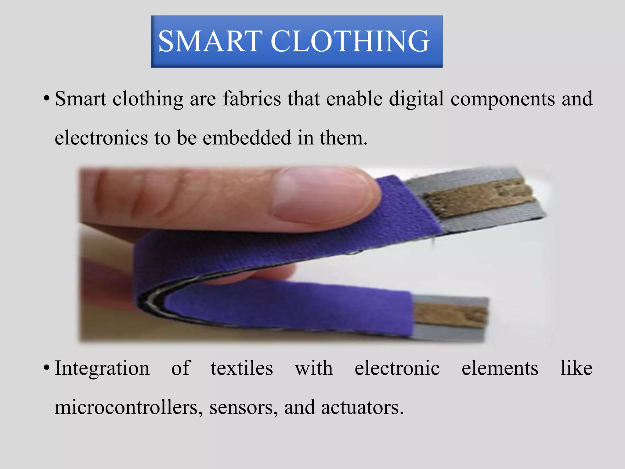 SMART CLOTHING 
• Smart clothing are fabrics that enable digital components and 
electronics to be embedded in them. 
• Integration of textiles with electronic elements like 
microcontrollers, sensors, and actuators. 
 