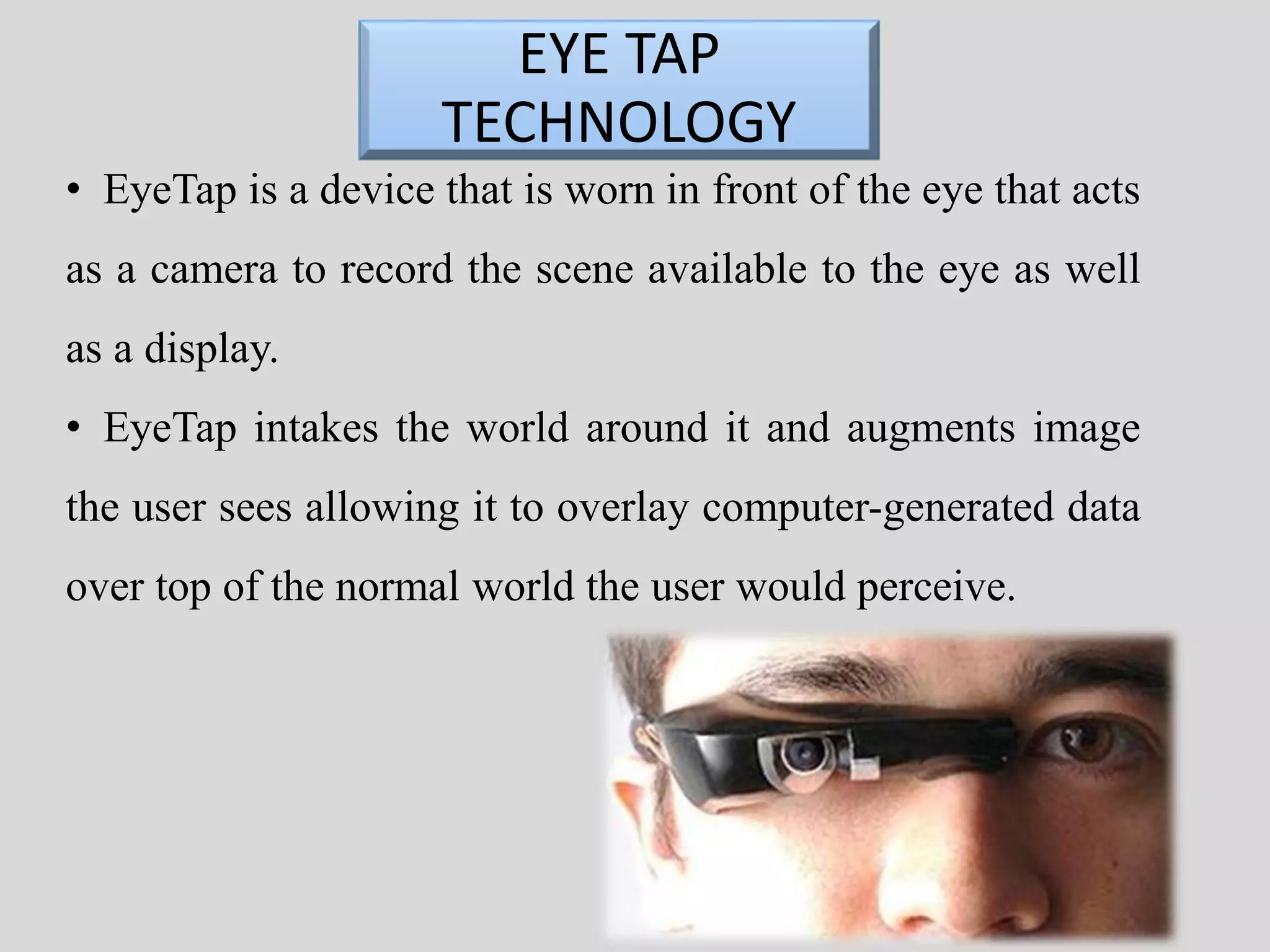 EYE TAP 
TECHNOLOGY 
• EyeTap is a device that is worn in front of the eye that acts 
as a camera to record the scene available to the eye as well 
as a display. 
• EyeTap intakes the world around it and augments image 
the user sees allowing it to overlay computer-generated data 
over top of the normal world the user would perceive. 
 