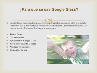 ¿Para que se usa Google Glass? 
 
 Google Glass tiene muchos usos, pero su principal comunicarte a ti y a tu celular 
usando tu voz y mostrarte los resultados de una forma altamente innovadora. En 
este momento, los lentes de Google se usan para: 
 Tomar fotos 
 Grabar videos 
 Aplicaciones Google Glass 
 Ver a otros usando Google 
 Navegar en Internet 
 Comandos de voz 
 