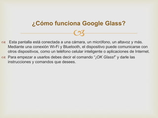¿Cómo funciona Google Glass? 
 
 Esta pantalla está conectada a una cámara, un micrófono, un altavoz y más. 
Mediante una conexión Wi-Fi y Bluetooth, el dispositivo puede comunicarse con 
otros dispositivos, como un teléfono celular inteligente o aplicaciones de Internet. 
 Para empezar a usarlos debes decir el comando “¡OK Glass!” y darle las 
instrucciones y comandos que desees. 
 