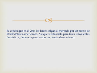  
Se espera que en el 2014 los lentes salgan al mercado por un precio de 
$1500 dólares americanos. Así que si estás listo para tener estos lentes 
fantásticos, debes empezar a ahorrar desde ahora mismo. 
 