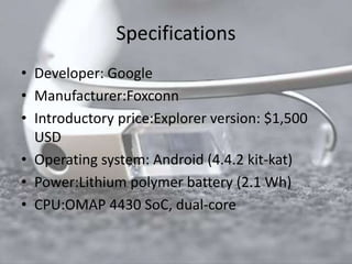 Specifications 
• Developer: Google 
• Manufacturer:Foxconn 
• Introductory price:Explorer version: $1,500 
USD 
• Operating system: Android (4.4.2 kit-kat) 
• Power:Lithium polymer battery (2.1 Wh) 
• CPU:OMAP 4430 SoC, dual-core 
 