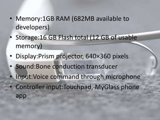• Memory:1GB RAM (682MB available to 
developers) 
• Storage:16 GB Flash total (12 GB of usable 
memory) 
• Display:Prism projector, 640×360 pixels 
• Sound:Bone conduction transducer 
• Input:Voice command through microphone 
• Controller input:Touchpad, MyGlass phone 
app 
 