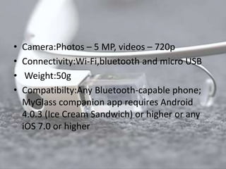 • Camera:Photos – 5 MP, videos – 720p 
• Connectivity:Wi-Fi,bluetooth and micro USB 
• Weight:50g 
• Compatibilty:Any Bluetooth-capable phone; 
MyGlass companion app requires Android 
4.0.3 (Ice Cream Sandwich) or higher or any 
iOS 7.0 or higher 
 
