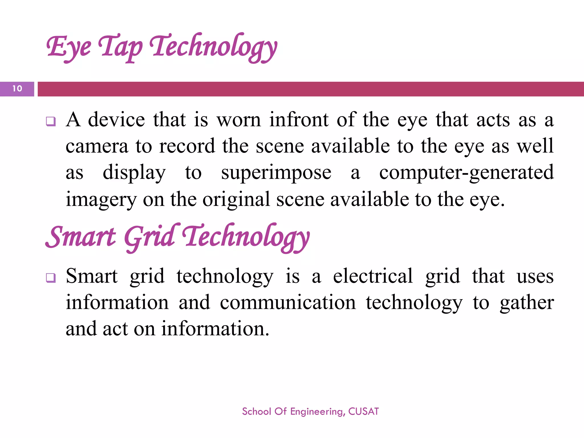 Eye Tap Technology 
Adevicethatisworninfrontoftheeyethatactsasacameratorecordthesceneavailabletotheeyeaswellasdisplaytosuperimposeacomputer-generatedimageryontheoriginalsceneavailabletotheeye. 
SmartGridTechnology 
Smartgridtechnologyisaelectricalgridthatusesinformationandcommunicationtechnologytogatherandactoninformation. 
School Of Engineering, CUSAT 
10 
 