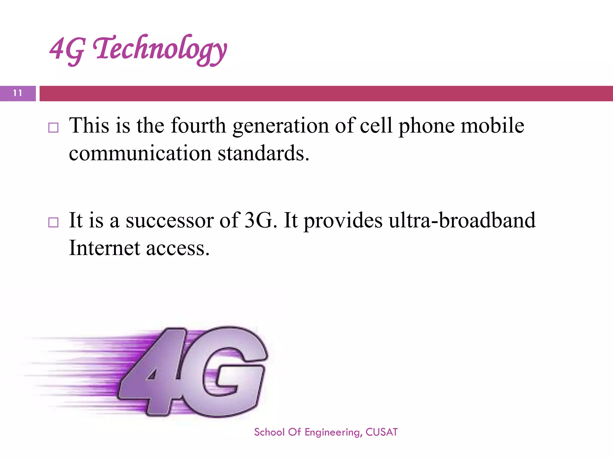 4G Technology 
This is the fourth generation of cell phone mobile communication standards. 
It is a successor of 3G. It provides ultra-broadband Internet access. 
School Of Engineering, CUSAT 
11 
 