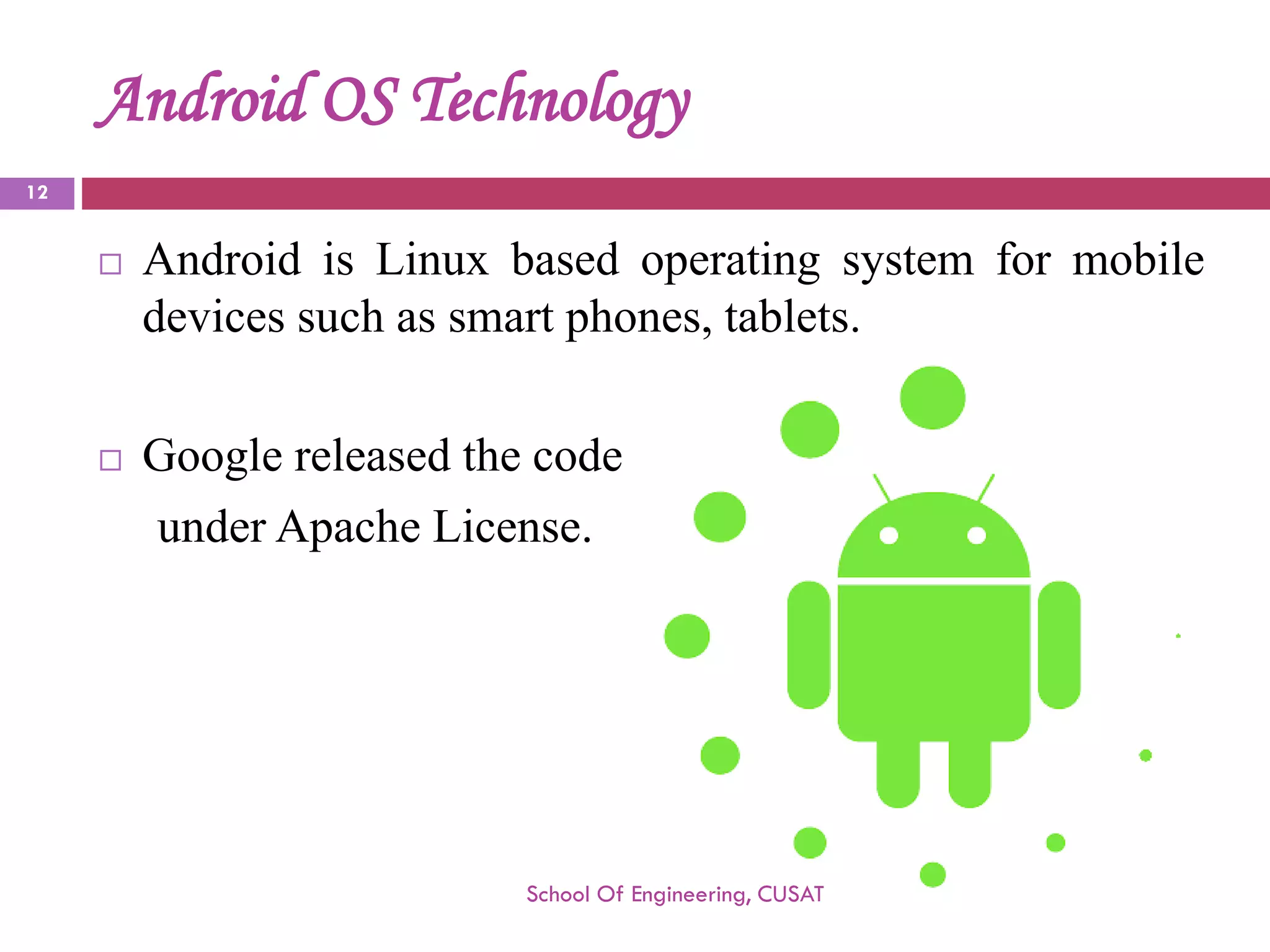 Android OS Technology 
AndroidisLinuxbasedoperatingsystemformobiledevicessuchassmartphones,tablets. 
Googlereleasedthecode 
underApacheLicense. 
School Of Engineering, CUSAT 
12 
 