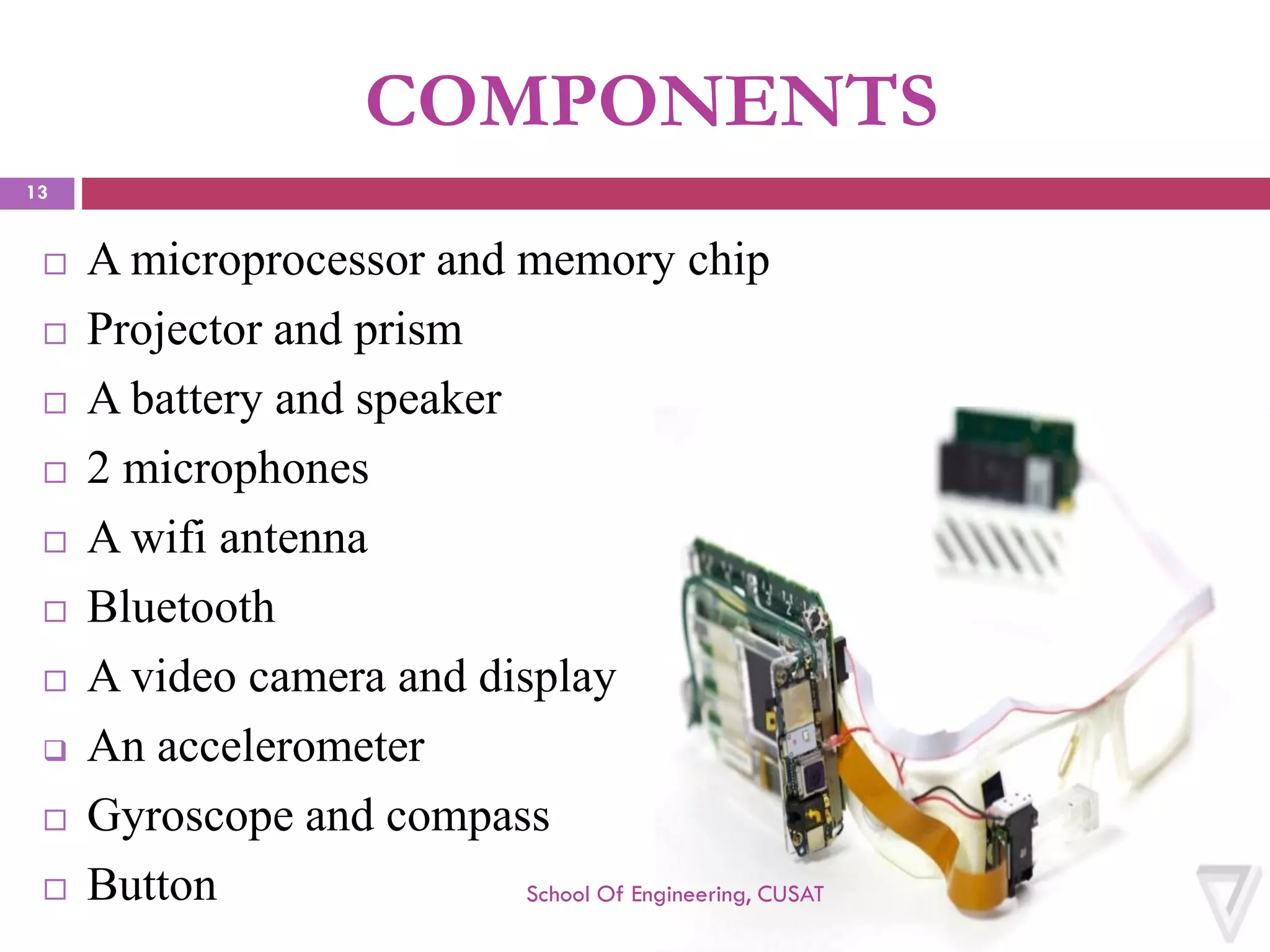 COMPONENTS 
A microprocessor and memory chip 
Projector and prism 
A battery and speaker 
2 microphones 
A wifiantenna 
Bluetooth 
A video camera and display 
An accelerometer 
Gyroscope and compass 
Button School Of Engineering, CUSAT 
13 
 