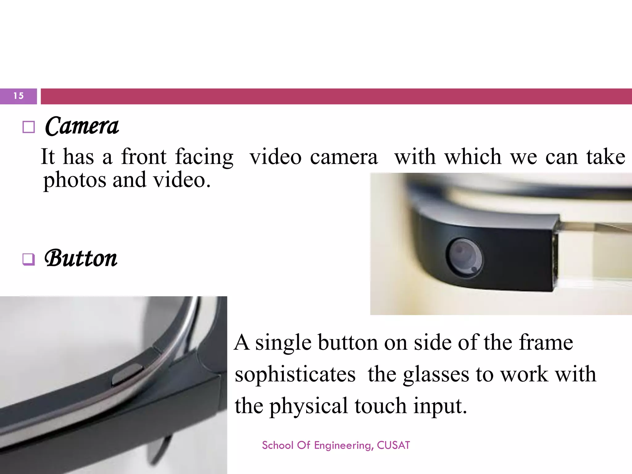 Camera 
Ithasafrontfacingvideocamerawithwhichwecantakephotosandvideo. 
Button 
Asinglebuttononsideoftheframe 
sophisticatestheglassestoworkwith 
thephysicaltouchinput. 
School Of Engineering, CUSAT 
15 
 