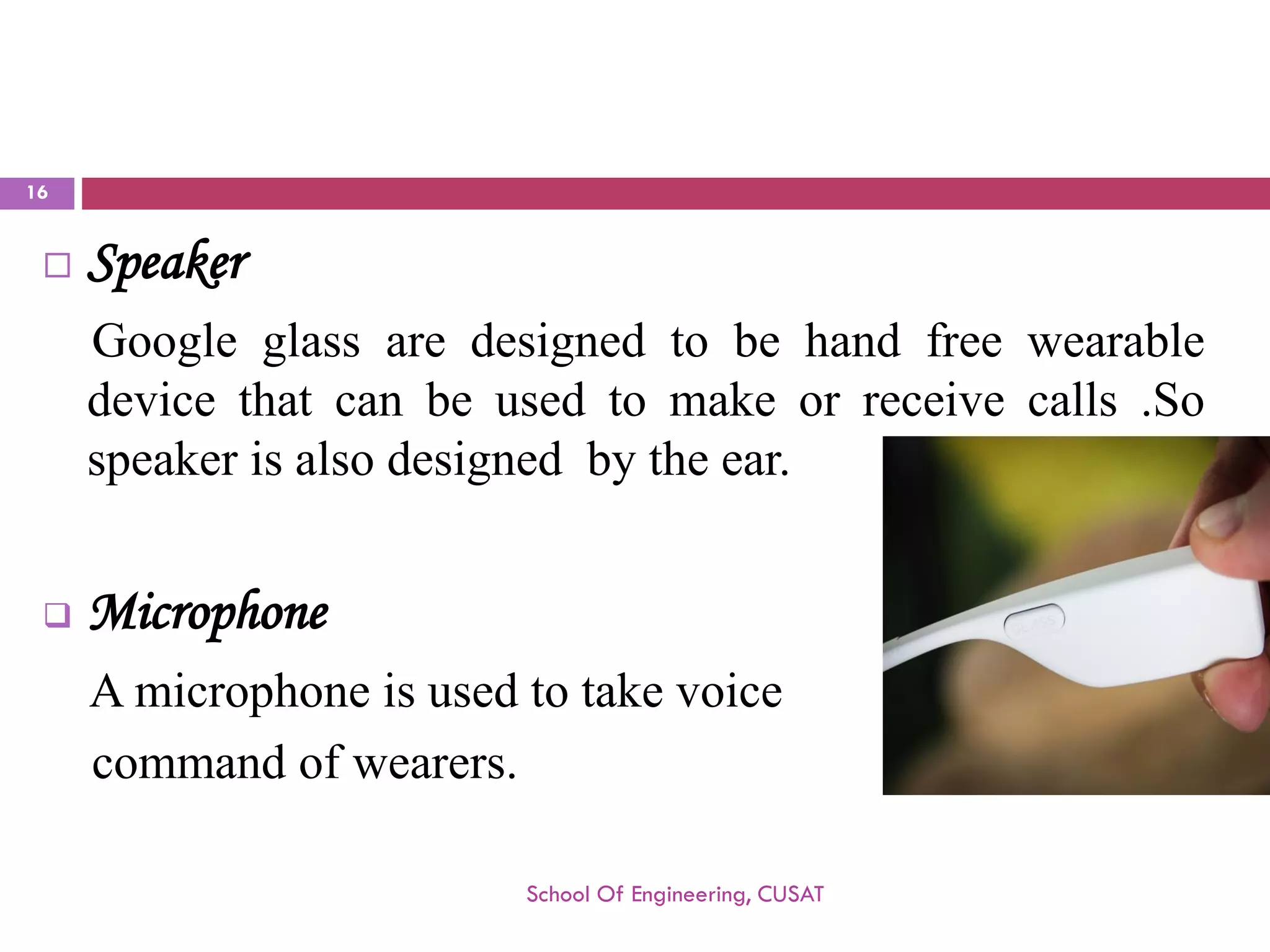 Speaker 
Googleglassaredesignedtobehandfreewearabledevicethatcanbeusedtomakeorreceivecalls.Sospeakerisalsodesignedbytheear. 
Microphone 
Amicrophoneisusedtotakevoice 
commandofwearers. 
School Of Engineering, CUSAT 
16 
 